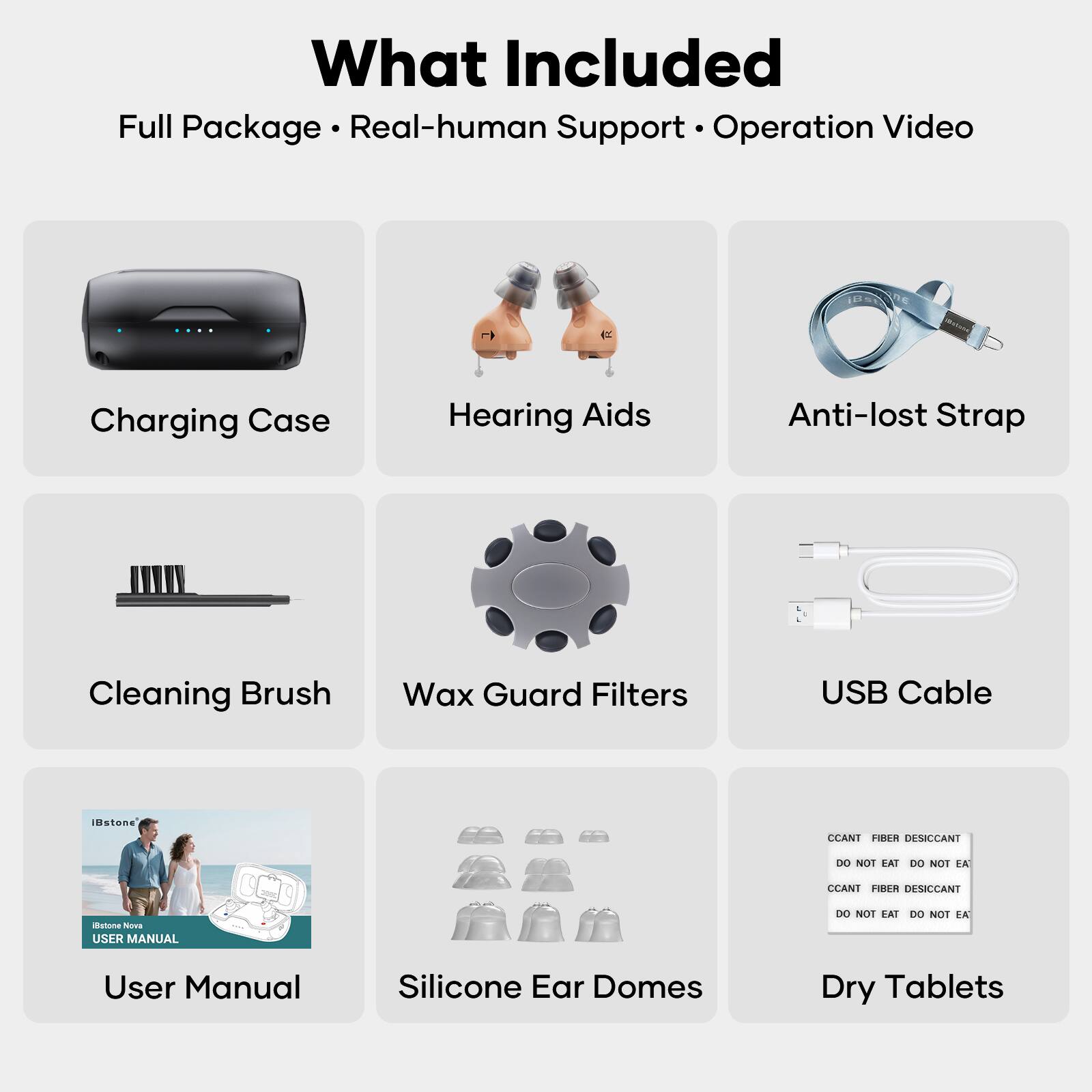 What Included  
Full Package • Real-human Support • Operation Video

- Charging Case
- Hearing Aids
- Anti-lost Strap
- Cleaning Brush
- Wax Guard Filters
- USB Cable
- User Manual
- Silicone Ear Domes
- Dry Tablets

CCANT FIBER DESICCANT  
DO NOT EAT DO NOT EAT

CCANT FIBER DESICCANT  
DO NOT EAT DO NOT EAT