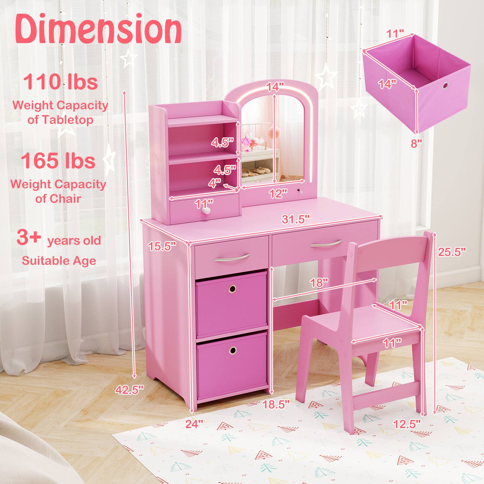 Dimension  
110 lbs Weight Capacity of Tabletop  
165 lbs Weight Capacity of Chair  
3+ years old Suitable Age  

15.5"  
14"  
12"  
31.5"  
24"  
42.5"  

11"  
14"  
8"  
18.5"  

11"  
11"  
18"  
25.5"  
12.5"  

4.5"  
4.5"  
4"
