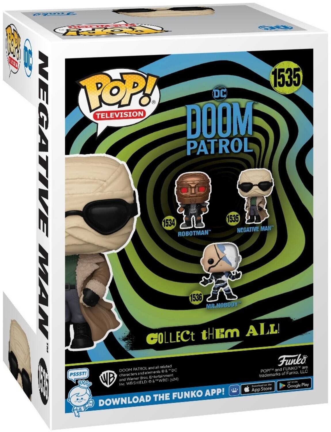 POP! DC TELEVISION DOOM PATROL 1535 NEGATIVE MAN 1534 ROBOTMAN 1536 MR. NOBODY COLLECT THEM ALL! DOOM PATROL and related characters and elements © DC and Warner Bros. Entertainment Inc. & WB SHIELD (S24) PSSST! Funko, LLC Funko and POP! are trademarks of Funko, LLC DOWNLOAD THE FUNKO APP!