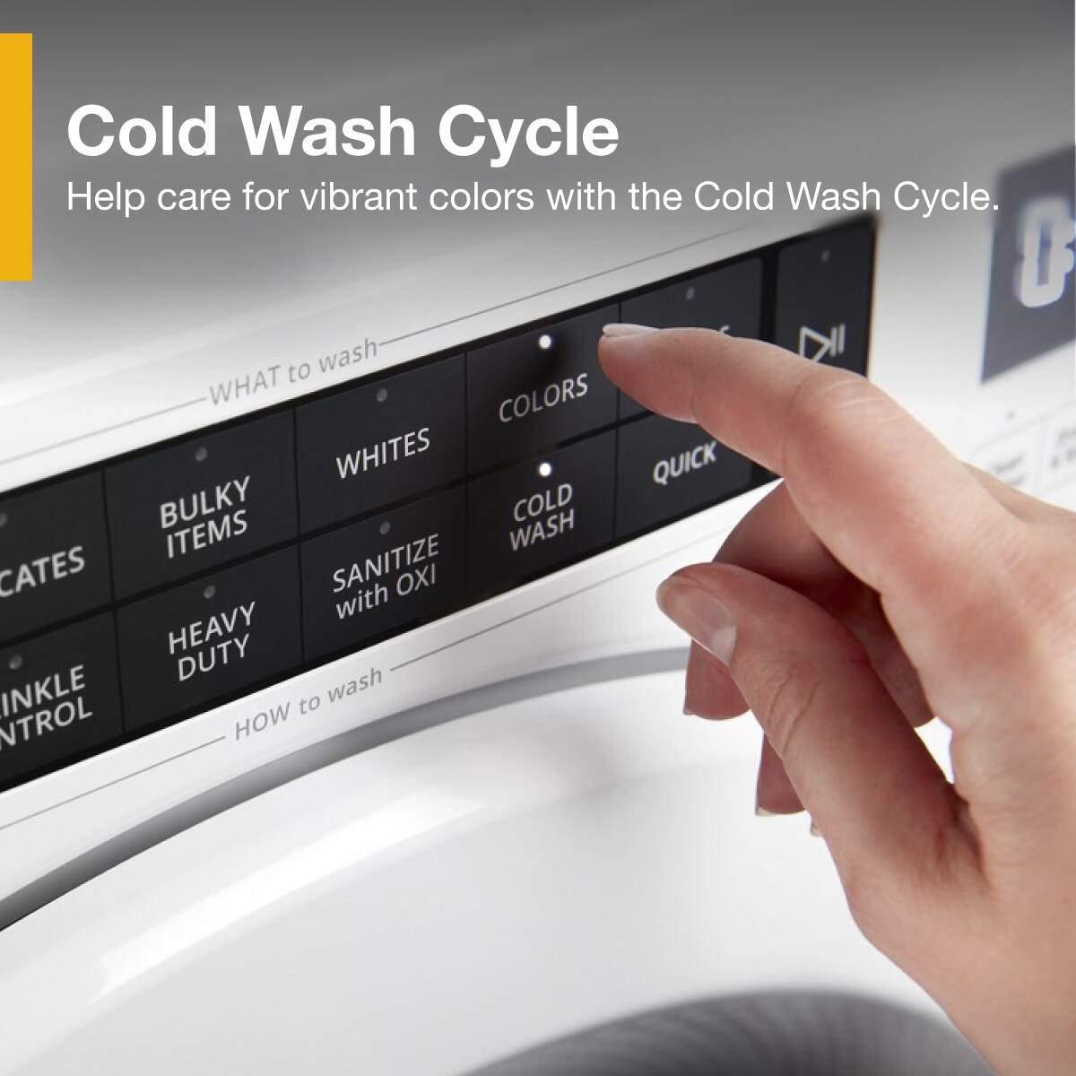 Cold Wash Cycle  
Help care for vibrant colors with the Cold Wash Cycle.  

WHAT to wash  
- BULKY ITEMS  
- WHITES  
- COLORS  
- QUICK  
- HEAVY DUTY  
- SANITIZE with OXI  

HOW to wash  
- COLD WASH  
- WINKLE CONTROL