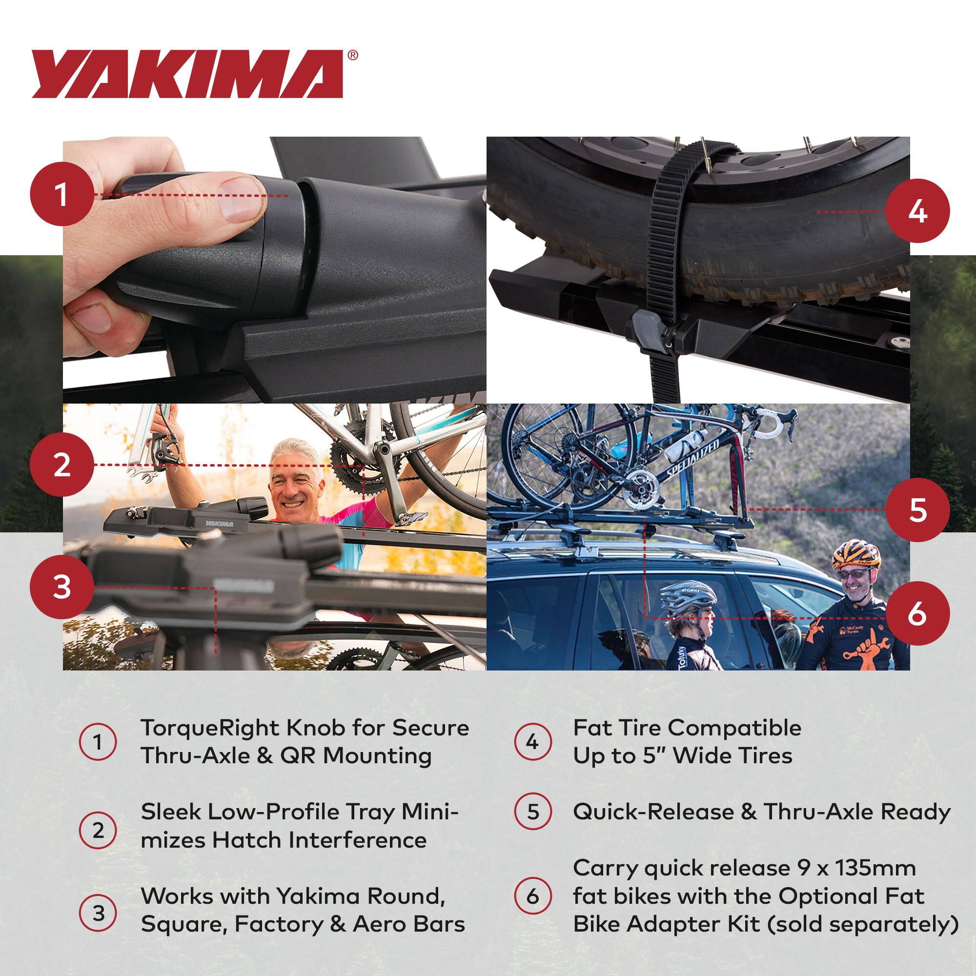 YAKIMA

1. TorqueRight Knob for Secure Thru-Axle & QR Mounting
2. Sleek Low-Profile Tray Minimizes Hatch Interference
3. Works with Yakima Round, Square, Factory & Aero Bars
4. Fat Tire Compatible Up to 5" Wide Tires
5. Quick-Release & Thru-Axle Ready
6. Carry quick release 9 x 135mm fat bikes with the Optional Fat Bike Adapter Kit (sold separately)