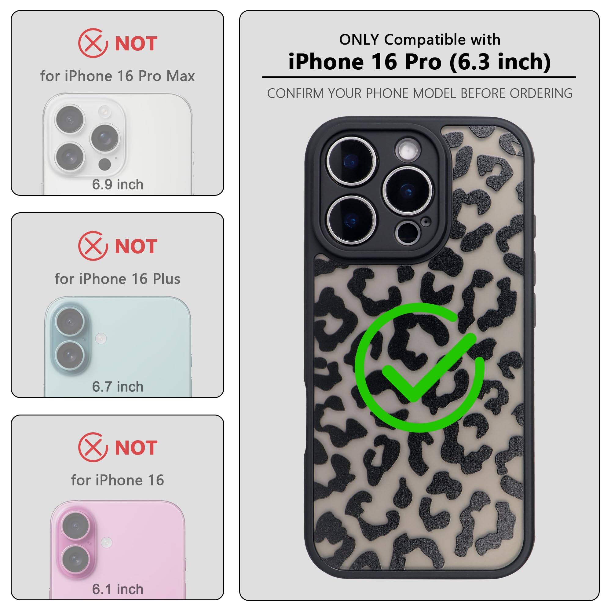 ONLY Compatible with iPhone 16 Pro (6.3 inch)

NOT for iPhone 16 Pro Max (6.9 inch)

NOT for iPhone 16 Plus (6.7 inch)

NOT for iPhone 16 (6.1 inch)

CONFIRM YOUR PHONE MODEL BEFORE ORDERING