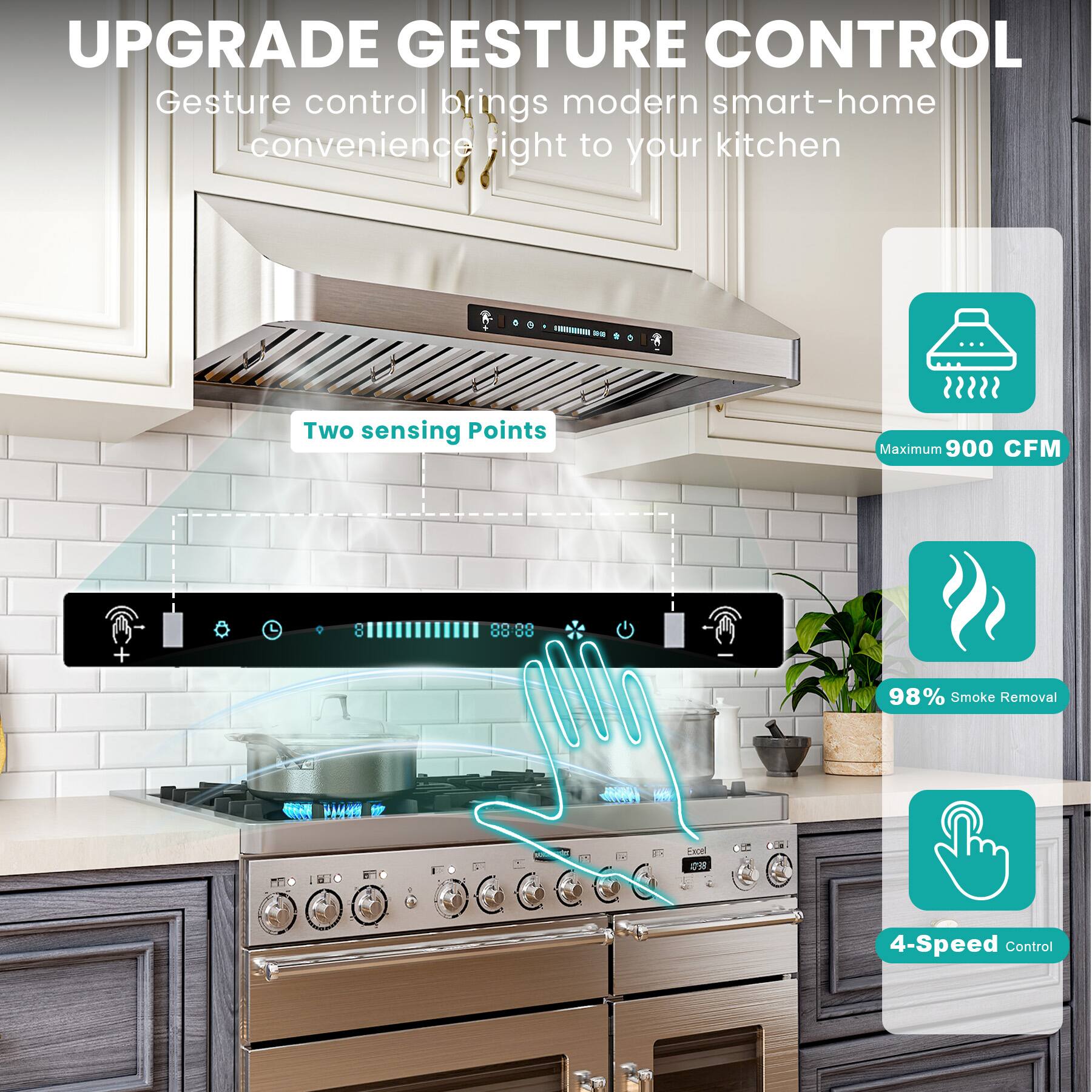 UPGRADE GESTURE CONTROL

Gesture control brings modern smart-home convenience right to your kitchen

- Two sensing Points
- Maximum 900 CFM
- 98% Smoke Removal
- 4-Speed Control