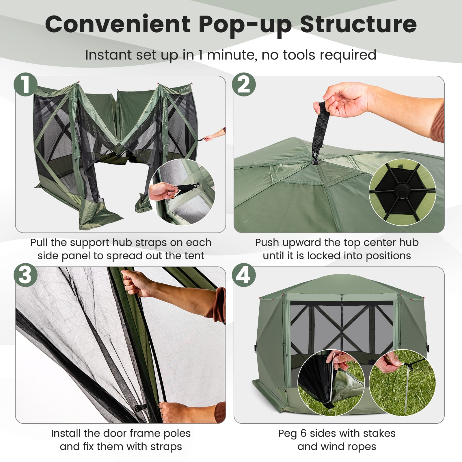 Convenient Pop-up Structure Instant set up in 1 minute, no tools required.
1. Pull the support hub straps on each side panel to spread out the tent.
2. Push upward the top center hub until it is locked into position.
3. Install the door frame poles and fix them with straps.
4. Peg 6 sides with stakes and wind ropes.