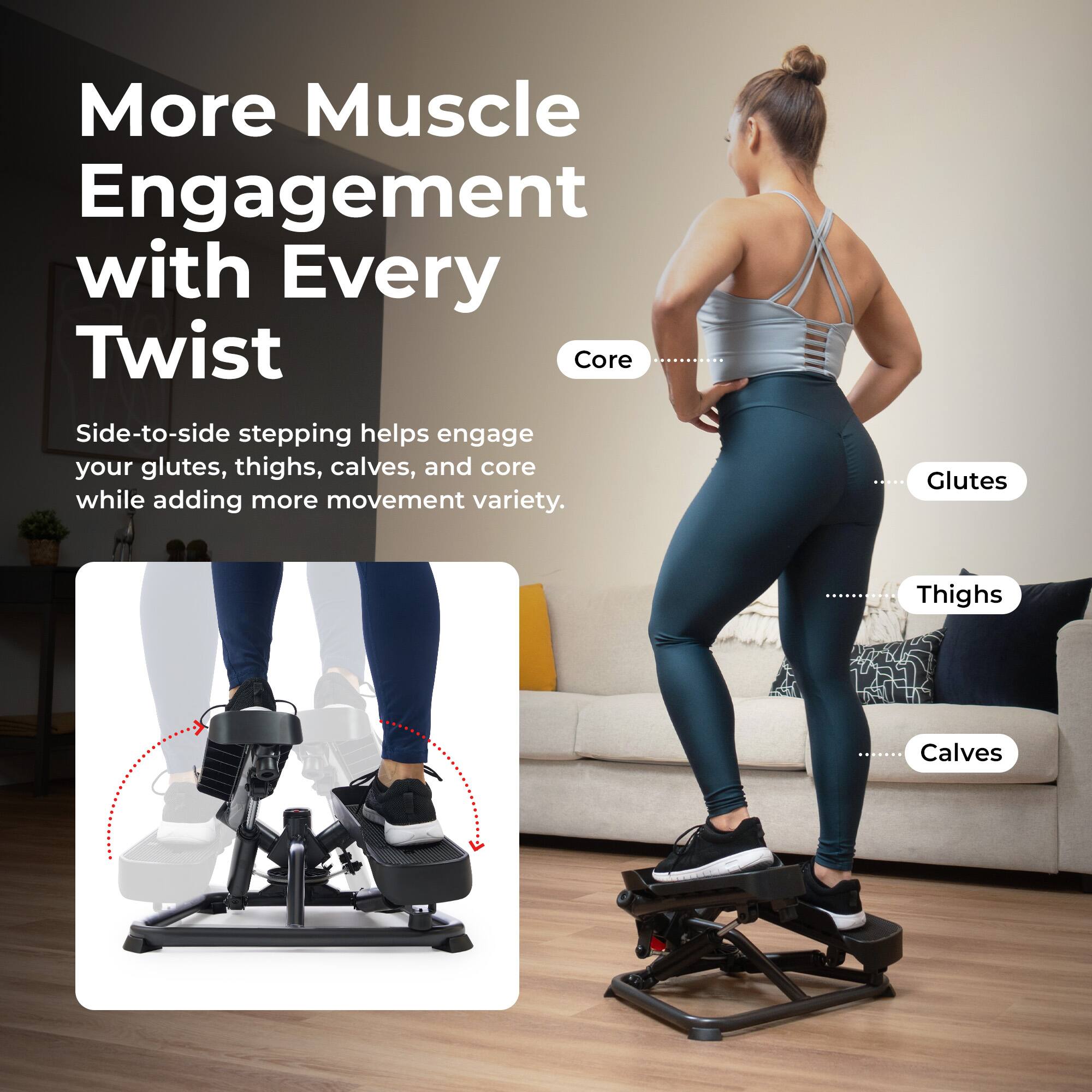 More Muscle Engagement with Every Twist

Side-to-side stepping helps engage your glutes, thighs, calves, and core while adding more movement variety.

- Core
- Glutes
- Thighs
- Calves