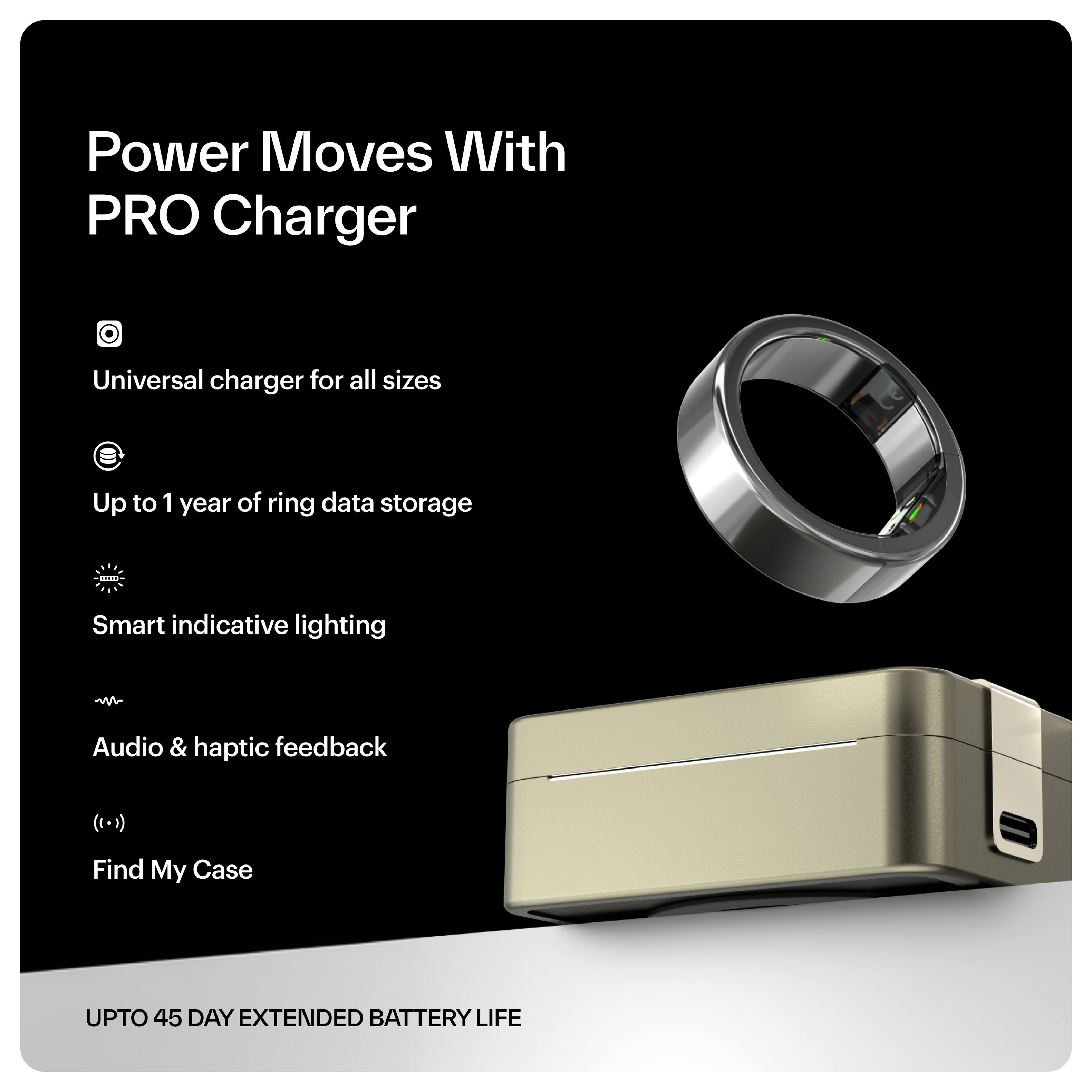 Power Moves With PRO Charger

- Universal charger for all sizes
- Up to 1 year of ring data storage
- Smart indicative lighting
- Audio & haptic feedback
- Find My Case

UPTO 45 DAY EXTENDED BATTERY LIFE