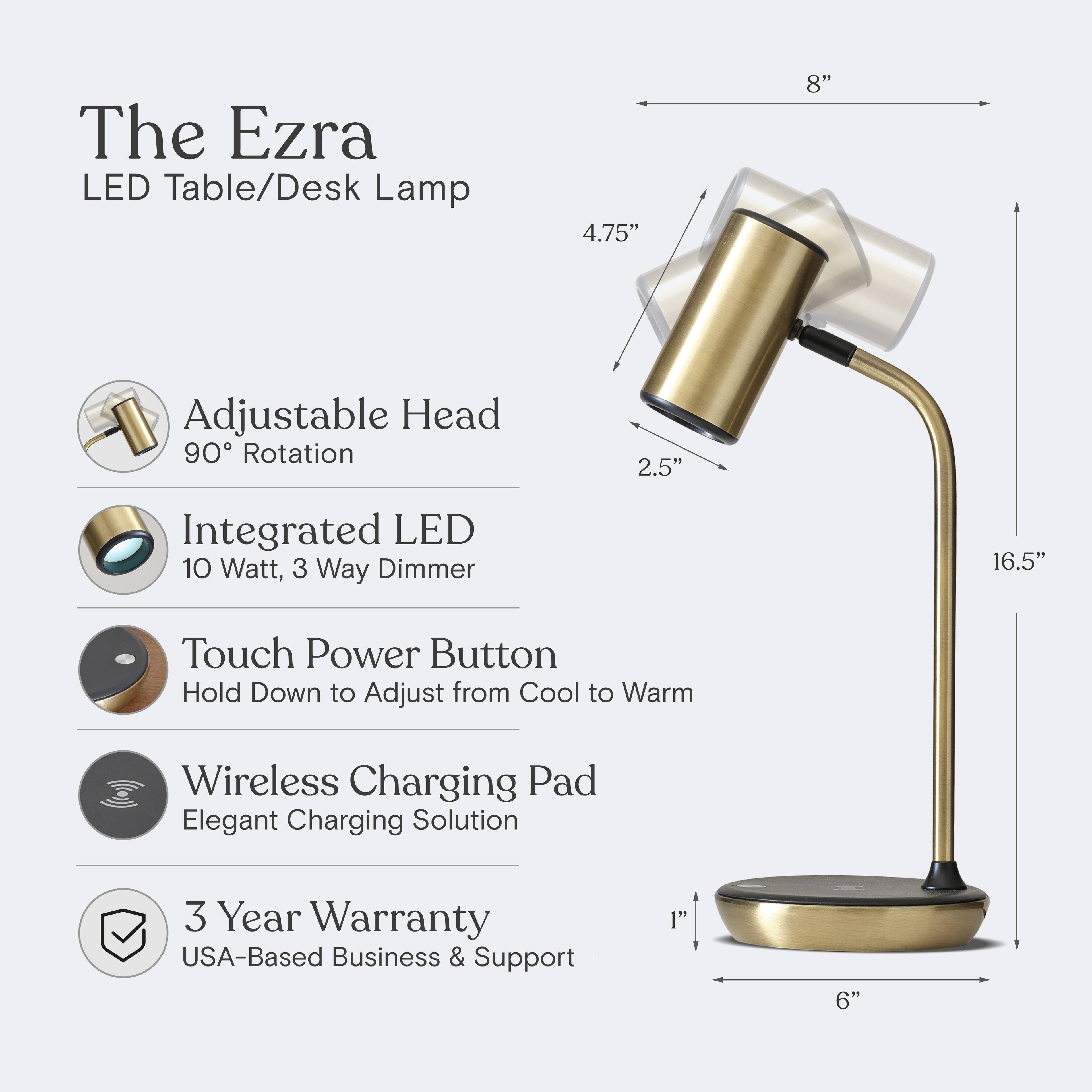 The Ezra LED Table/Desk Lamp  
4.75" Adjustable Head  
90° Rotation  
2.5" Integrated LED  
10 Watt, 3 Way Dimmer  
16.5" Touch Power Button  
Hold Down to Adjust from Cool to Warm  
Wireless Charging Pad  
Elegant Charging Solution  
3 Year Warranty  
USA-Based Business & Support  
1" 6"