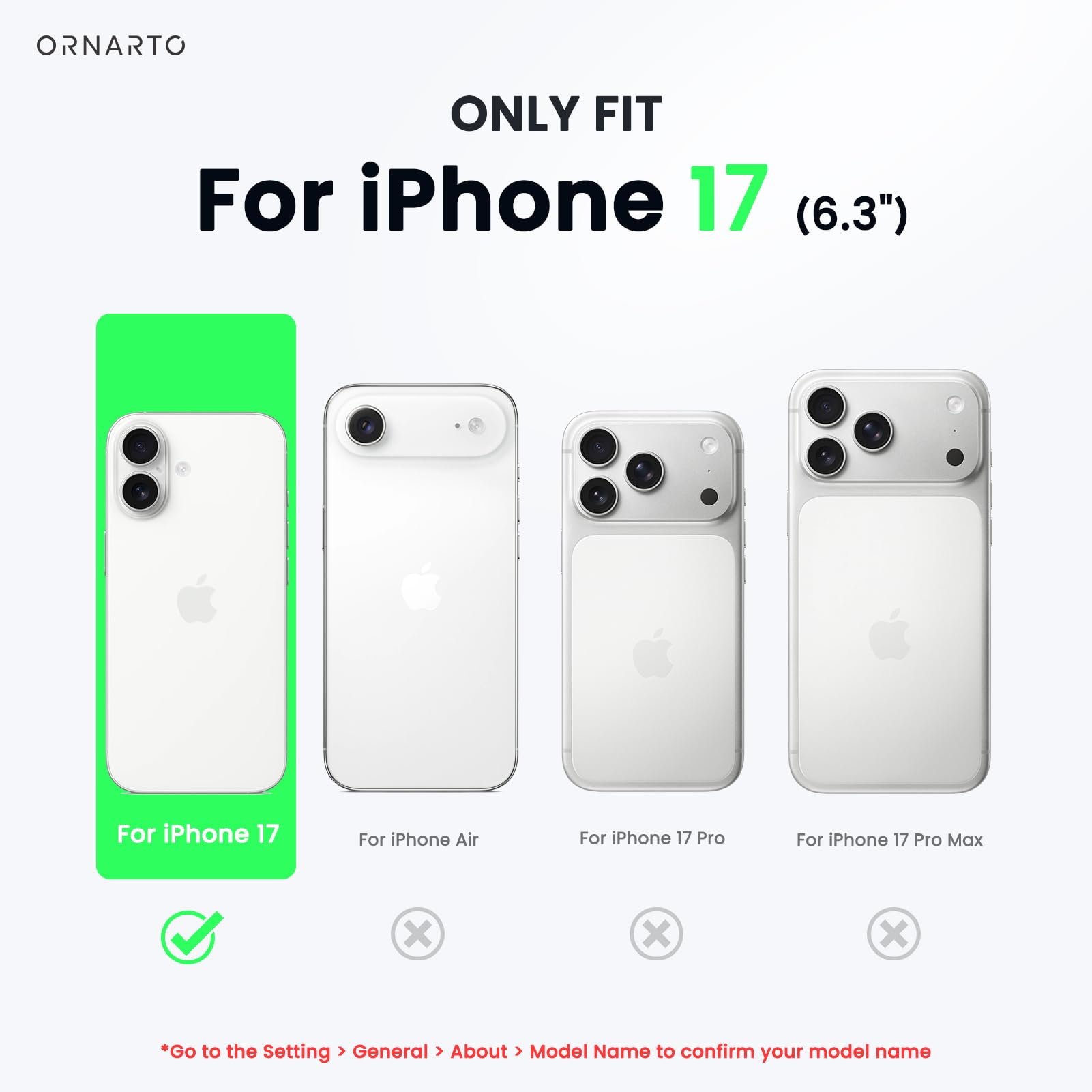 ONLY FIT  
For iPhone 17 (6.3")  

For iPhone 17  
For iPhone Air  
For iPhone 17 Pro  
For iPhone 17 Pro Max  

*Go to the Setting > General > About > Model Name to confirm your model name