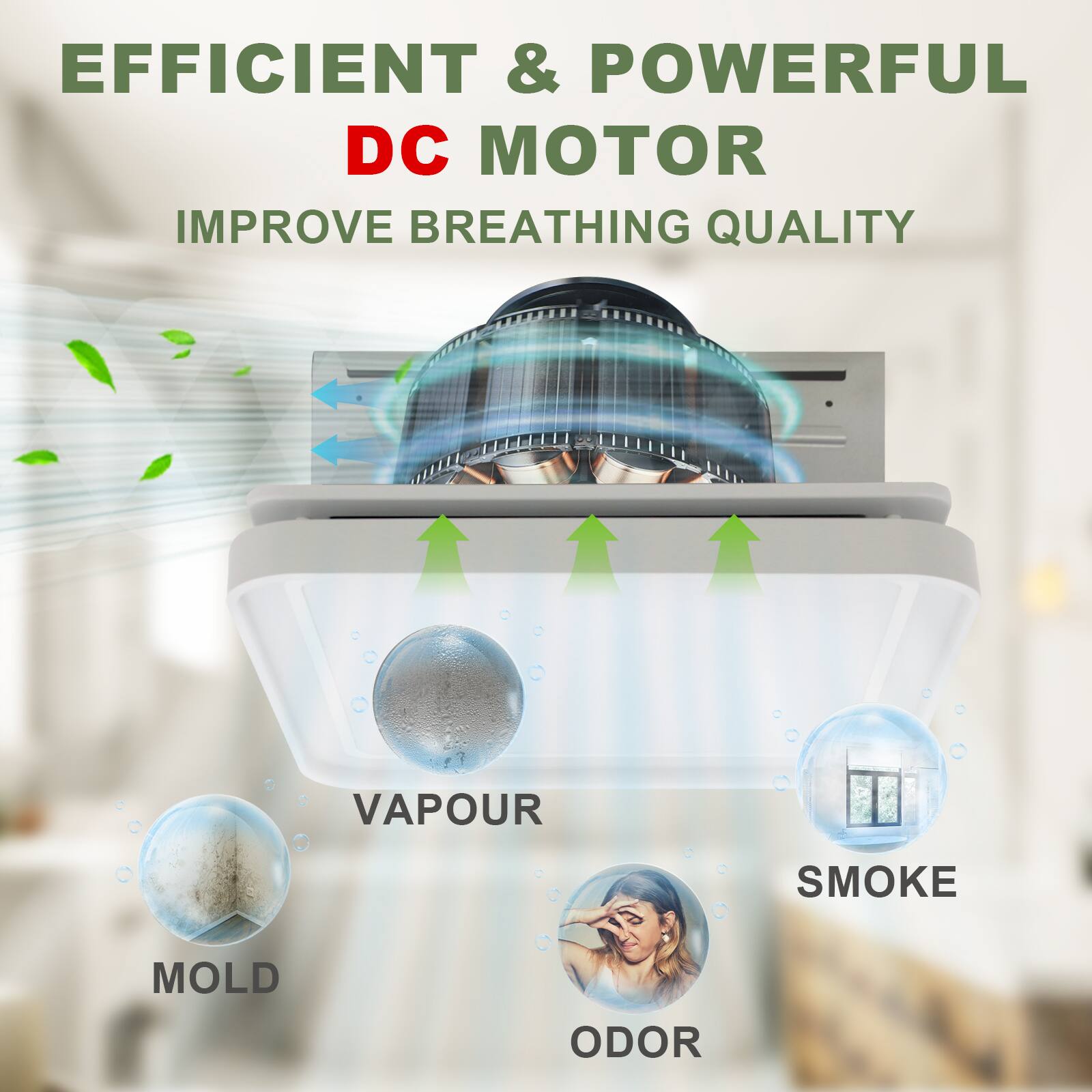 EFFICIENT & POWERFUL DC MOTOR  
IMPROVE BREATHING QUALITY  

VAPOUR  
SMOKE  
MOLD  
ODOR