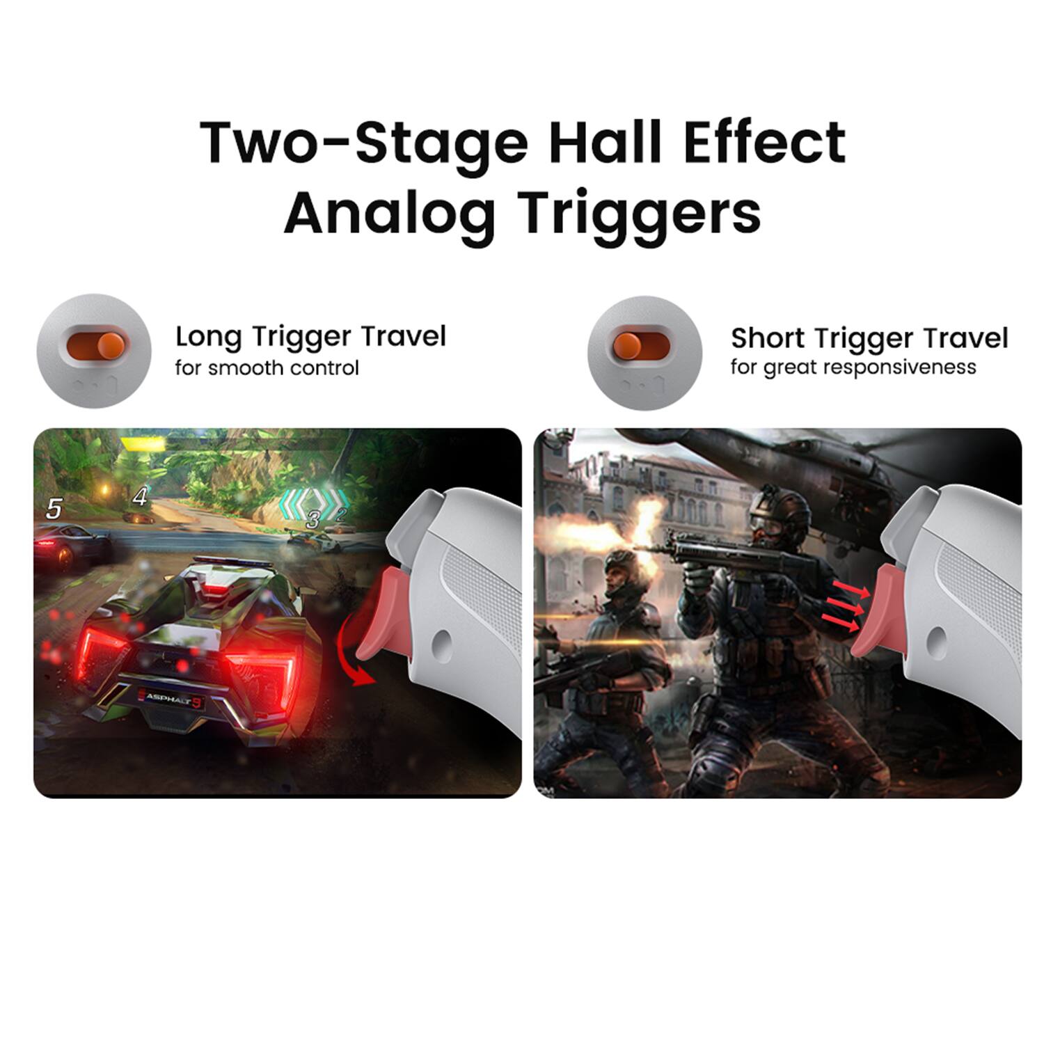 Two-Stage Hall Effect Analog Triggers

Long Trigger Travel for smooth control

Short Trigger Travel for great responsiveness
