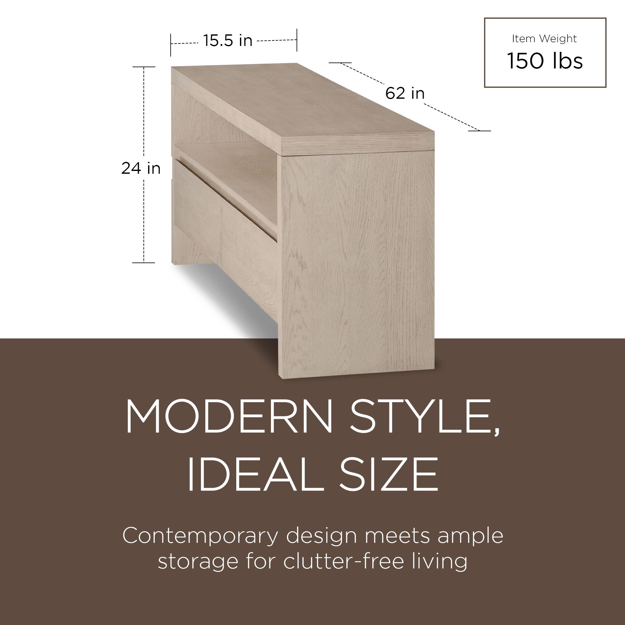 15.5 in  
62 in  
24 in  

Item Weight  
150 lbs  

MODERN STYLE,  
IDEAL SIZE  

Contemporary design meets ample storage for clutter-free living
