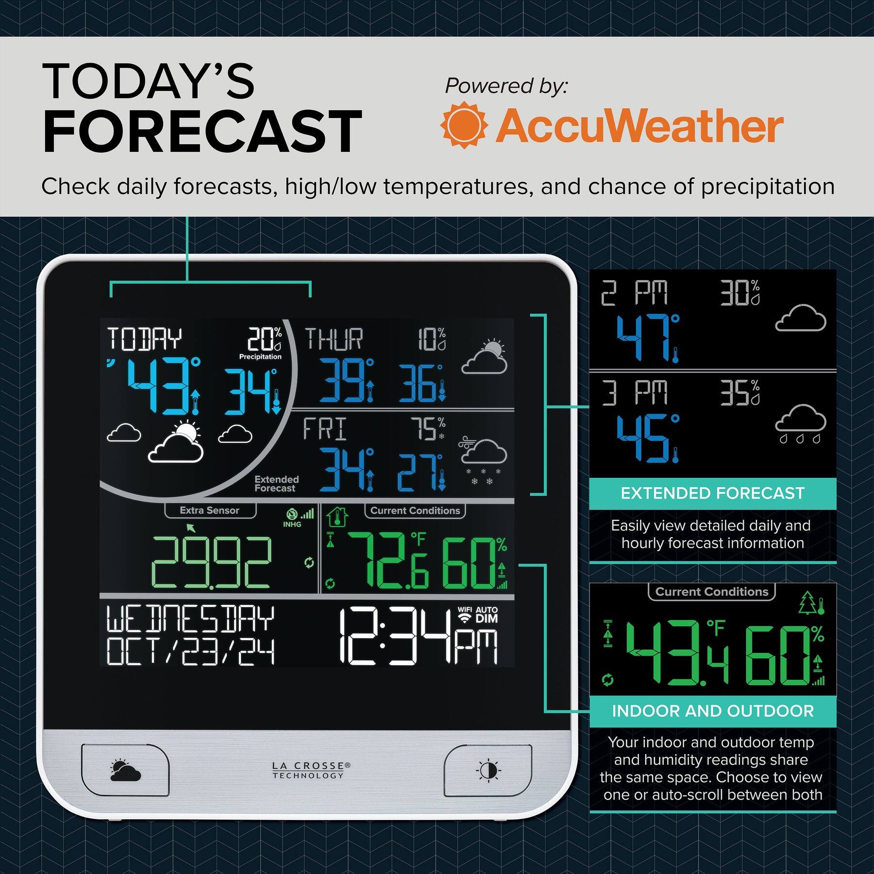 **TODAY'S FORECAST**

Check daily forecasts, high/low temperatures, and chance of precipitation

**Powered by: AccuWeather**

---

**TODAY**
- 43°
- 34°
- 20% Precipitation

**THUR**
- 39°
- 36°
- 10%

**FRI**
- 34°
- 27°

**Extended Forecast**

**Current Conditions**
- 72°F
- 60% Humidity
- 29.92 INHG

**WEDNESDAY**
- OCT 23/24
- 12:34 PM

---

**2 PM**
- 47°
- 30% Precipitation

**3 PM**
- 45°
- 35% Precipitation

**4 PM**
- 43°
- 60% Humidity

---

**EXTENDED FORECAST**
Easily view detailed daily and hourly forecast information

**Current Conditions**
- 43°F
- 60% Humidity

---

**INDOOR AND OUTDOOR**
Your indoor and outdoor