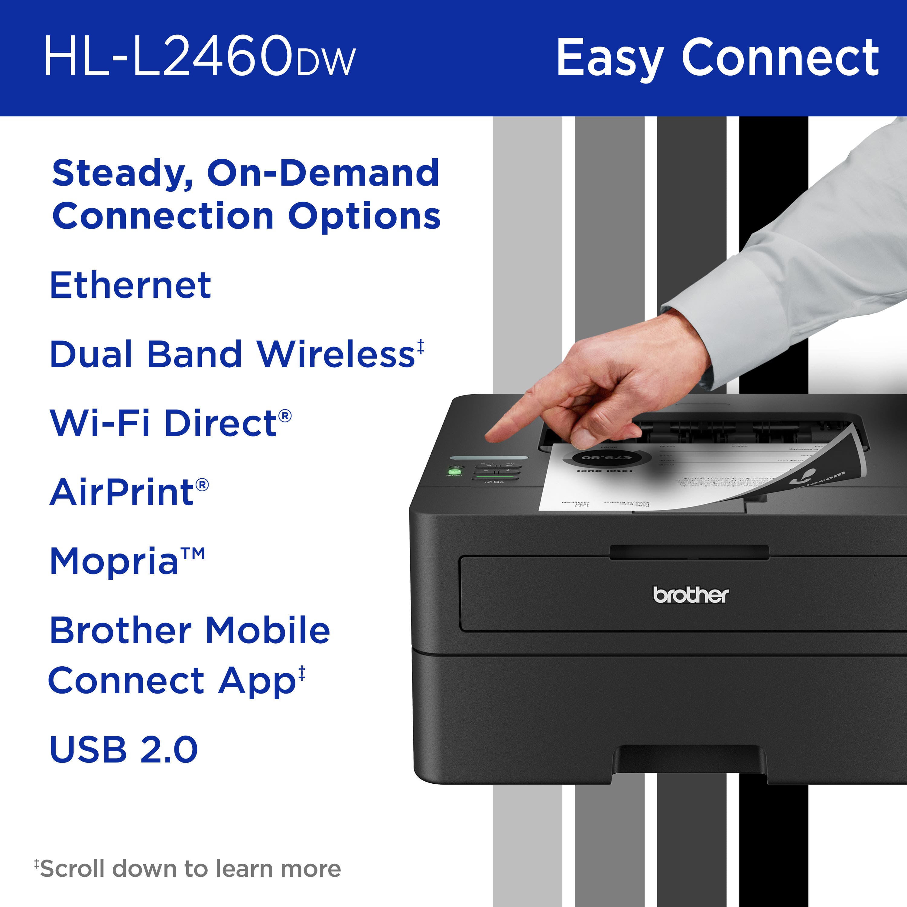 HL-L2460DW Easy Connect Steady, On-Demand Connection Options Ethernet Dual Band Wireless+ Wi-Fi Direct AirPrint | TM Mopria Brother Mobile Connect App+ brother USB 2.0 Scroll down to learn more