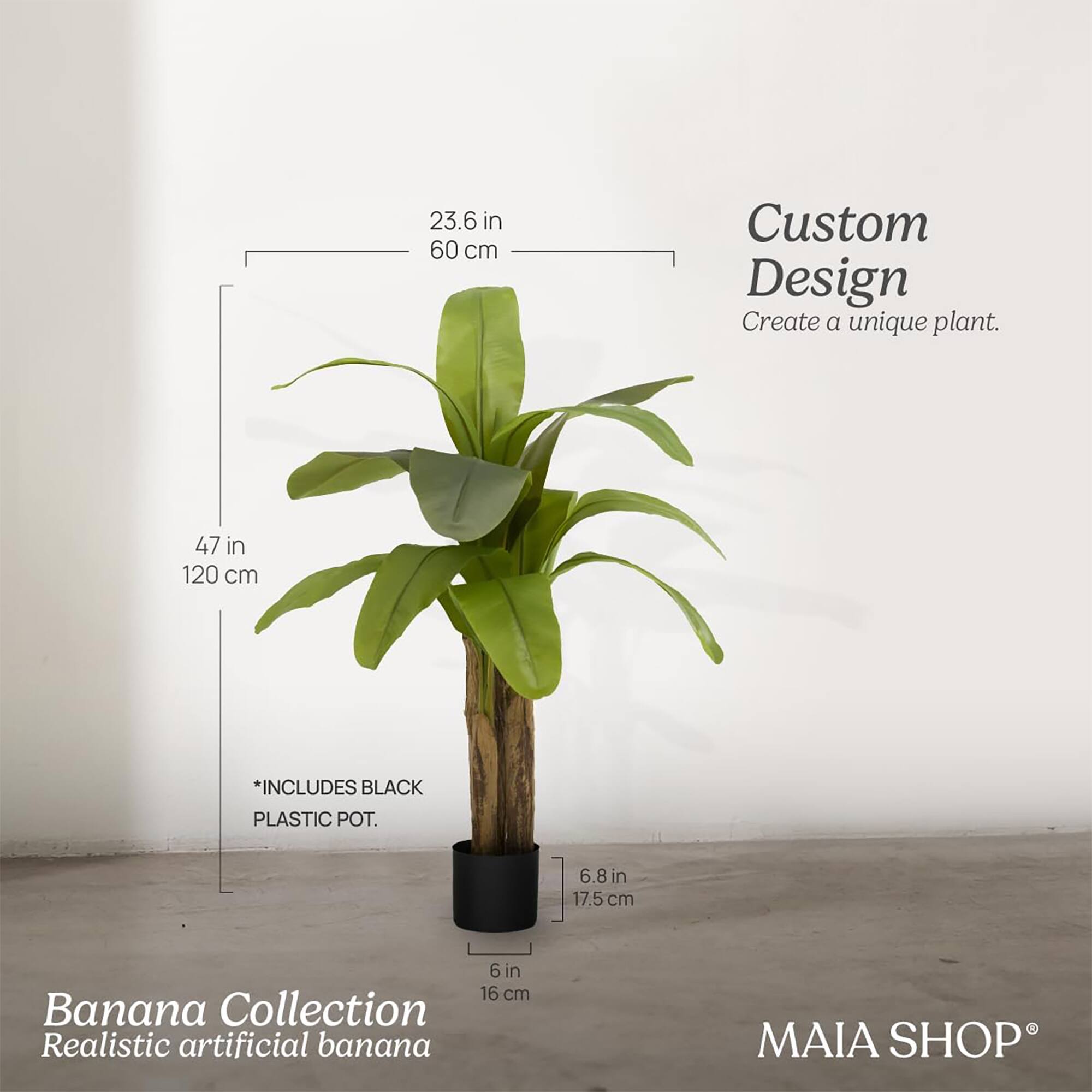 Custom Design  
Create a unique plant.

Banana Collection  
Realistic artificial banana

23.6 in  
60 cm

47 in  
120 cm

*INCLUDES BLACK PLASTIC POT.

6.8 in  
17.5 cm

6 in  
16 cm

MAIA SHOP®