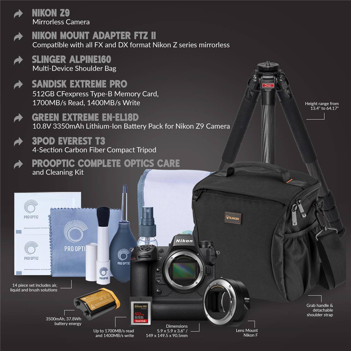 NIKON Z9 Mirrorless Camera  
NIKON MOUNT ADAPTER FTZ II  
Compatible with all FX and DX format Nikon Z series mirrorless  
SLINGER ALPINE160 Multi-Device Shoulder Bag  
SANDISK EXTREME PRO 512GB CFexpress Type-B Memory Card, 1700MB/s Read, 1400MB/s Write  
GREEN EXTREME EN-EL18D 10.8V 3350mAh Lithium-Ion Battery Pack for Nikon Z9 Camera  
3POD EVEREST T3 4-Section Carbon Fiber Compact Tripod  
PROOPTIC COMPLETE OPTICS CARE and Cleaning Kit  
Height range from 13.4" to 64.17"  
PRO OPTIC PILCER PRO OPTIC Nikon PRO OPTIC PRS OPTIC PHUTE 14 piece set includes air, liquid and brush solutions  
3500mAh, 37.8Wh battery energy  
512mm  
SanDisk Dimensions Up to 1700MB/s read 5.9 x 3.6" / and 1400MB/s write 149 x 1