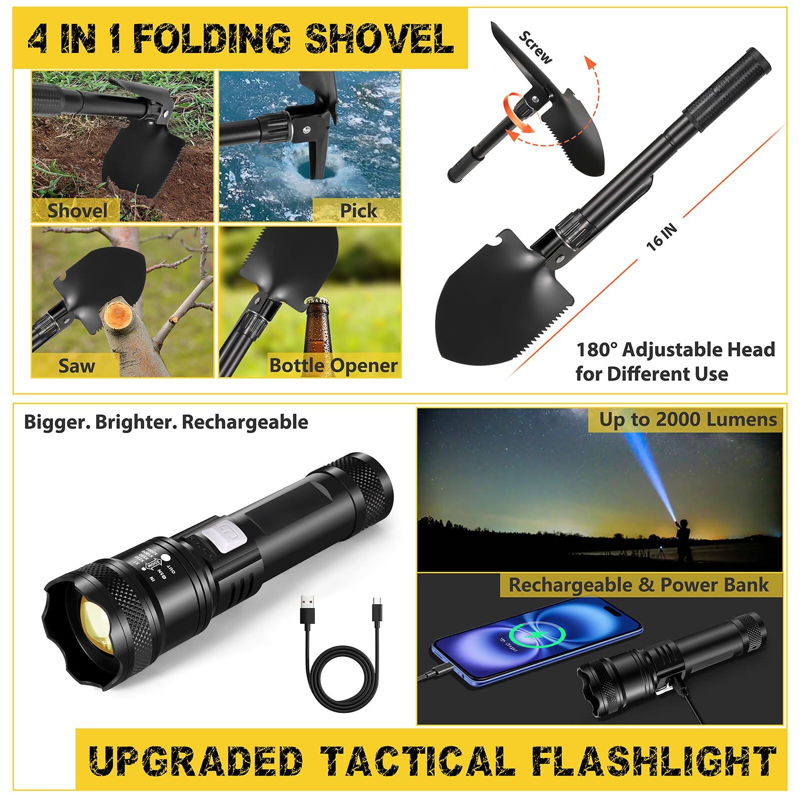 4 IN 1 FOLDING SHOVEL  
- Shovel  
- Pick  
- Saw  
- Bottle Opener  
180° Adjustable Head for Different Use  

Bigger. Brighter. Rechargeable  

UPGRADED TACTICAL FLASHLIGHT  
- Up to 2000 Lumens  
- Rechargeable & Power Bank