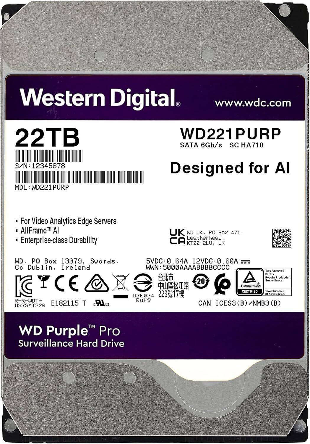 Western Digital  
www.wdc.com  

22TB  
WD221 PURP  
SATA 6Gb/s  
SC HA710  
S/N: 12345678  
MDL: WD221PURP  

Designed for AI  

For Video Analytics Edge Servers  
AllFrame™ AI  
Enterprise-class Durability  

WD, PO Box 13379, Swords, Co Dublin, Ireland  
WD UK, PO Box 471, Leatherhead, KT22 2LU, UK  

5VDC: 0.64A  
12VDC: 0.60A  

WWN: 5000AAAAAABBBCCCC  

Type: panoutty  
Safety: Surveillance Regular Production  

20  
TUVRheinland CERTIFIED  
www.tuv.com  

CAN ICES3 (B) / NMB3 (B)  

WD Purple™ Pro  
Surveillance Hard Drive