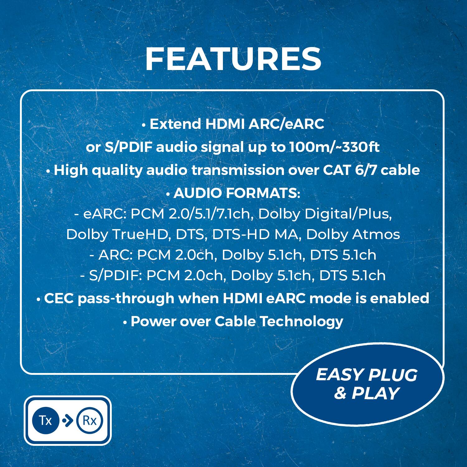 **FEATURES**

- Extend HDMI ARC/eARC or S/PDIF audio signal up to 100m/330ft
- High quality audio transmission over CAT 6/7 cable

**AUDIO FORMATS:**
- eARC: PCM 2.0/5.1/7.1ch, Dolby Digital/Plus, Dolby TrueHD, DTS, DTS-HD MA, Dolby Atmos
- ARC: PCM 2.0ch, Dolby 5.1ch, DTS 5.1ch
- S/PDIF: PCM 2.0ch, Dolby 5.1ch, DTS 5.1ch

- CEC pass-through when HDMI eARC mode is enabled
- Power over Cable Technology

**EASY PLUG & PLAY**

Tx ➡ Rx