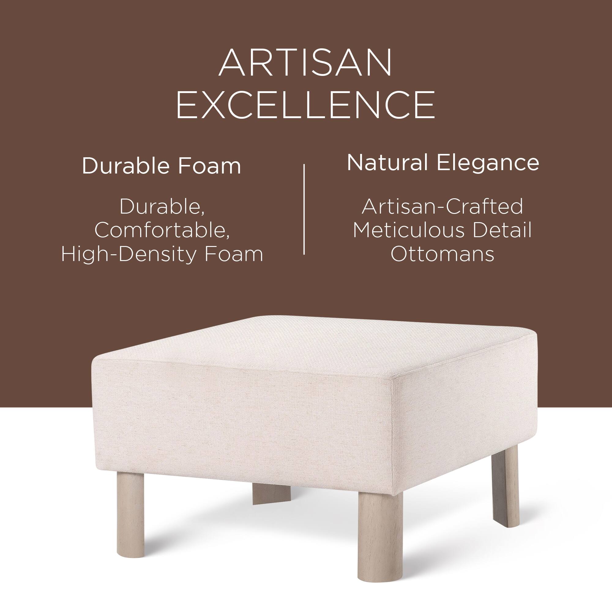 ARTISAN EXCELLENCE

Durable Foam  
Durable, Comfortable, High-Density Foam

Natural Elegance  
Artisan-Crafted Meticulous Detail Ottomans