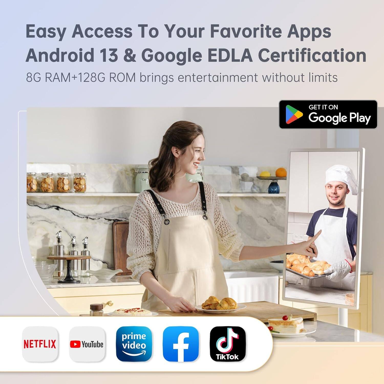 Easy Access To Your Favorite Apps  
Android 13 & Google EDLA Certification  
8G RAM+128G ROM brings entertainment without limits  

GET IT ON Google Play  

NETFLIX  
YouTube  
prime video  
Facebook  
TikTok
