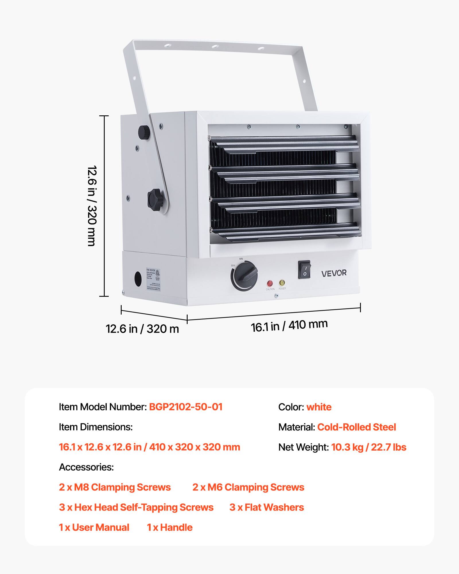 12.6 in / 320 mm  
16.1 in / 410 mm  

Item Model Number: BGP2102-50-01  
Color: white  
Item Dimensions: 16.1 x 12.6 x 12.6 in / 410 x 320 x 320 mm  
Material: Cold-Rolled Steel  
Net Weight: 10.3 kg / 22.7 lbs  

Accessories:  
2 x M8 Clamping Screws  
2 x M6 Clamping Screws  
3 x Hex Head Self-Tapping Screws  
3 x Flat Washers  
1 x User Manual  
1 x Handle