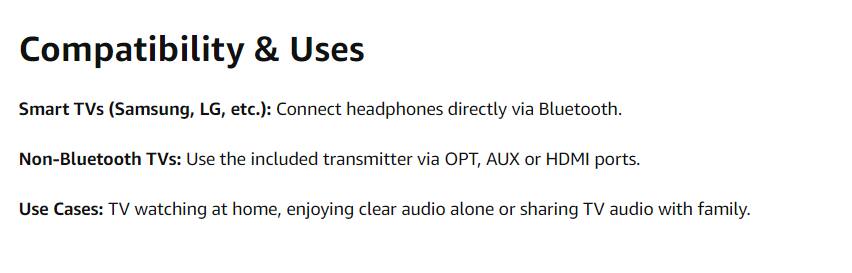 Compatibility & Uses

Smart TVs (Samsung, LG, etc.): Connect headphones directly via Bluetooth.

Non-Bluetooth TVs: Use the included transmitter via OPT, AUX or HDMI ports.

Use Cases: TV watching at home, enjoying clear audio alone or sharing TV audio with family.