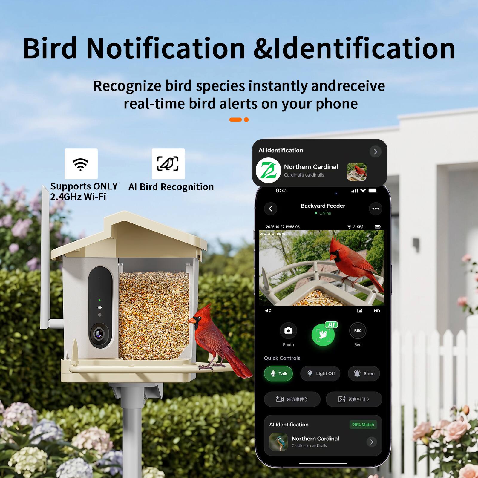 Bird Notification & Identification  
Recognize bird species instantly and receive real-time bird alerts on your phone  
Supports ONLY 2.4GHz Wi-Fi  
AI Bird Recognition  
AI Identification  
Northern Cardinal  
Cardinals cardinals  
9:41  
Backyard Feeder  
Online  
2025-05-27 19:58:03  
21Kb/s  
HD  
AI BEC  
Photo  
Quick Controls  
Talk  
Light Off  
Siren  
All Identification  
98% Match  
Northern Cardinal  
Cardinals cardinalis