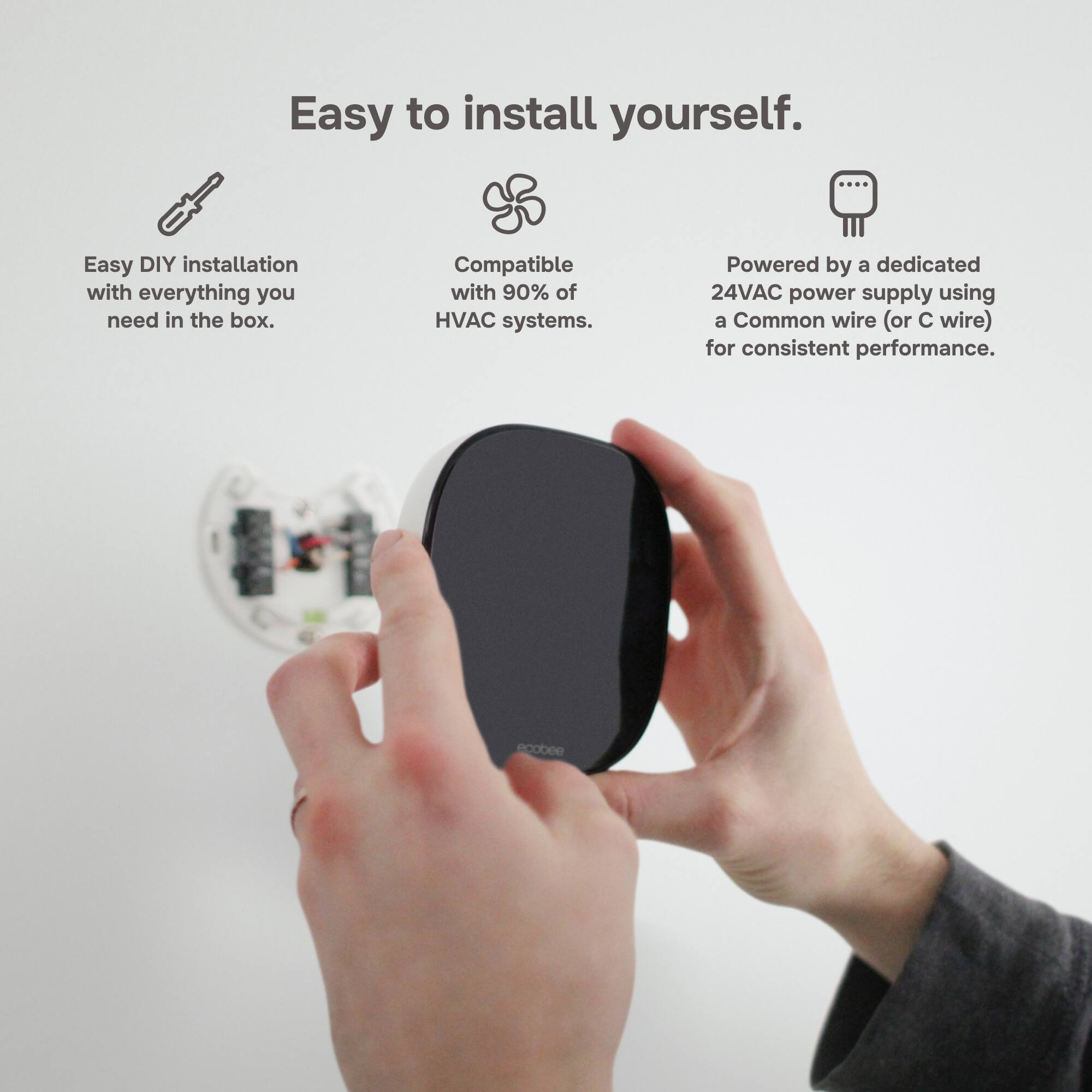Easy to install yourself.

Easy DIY installation with everything you need in the box.

Compatible with 90% of HVAC systems.

Powered by a dedicated 24VAC power supply using a Common wire (or C wire) for consistent performance.