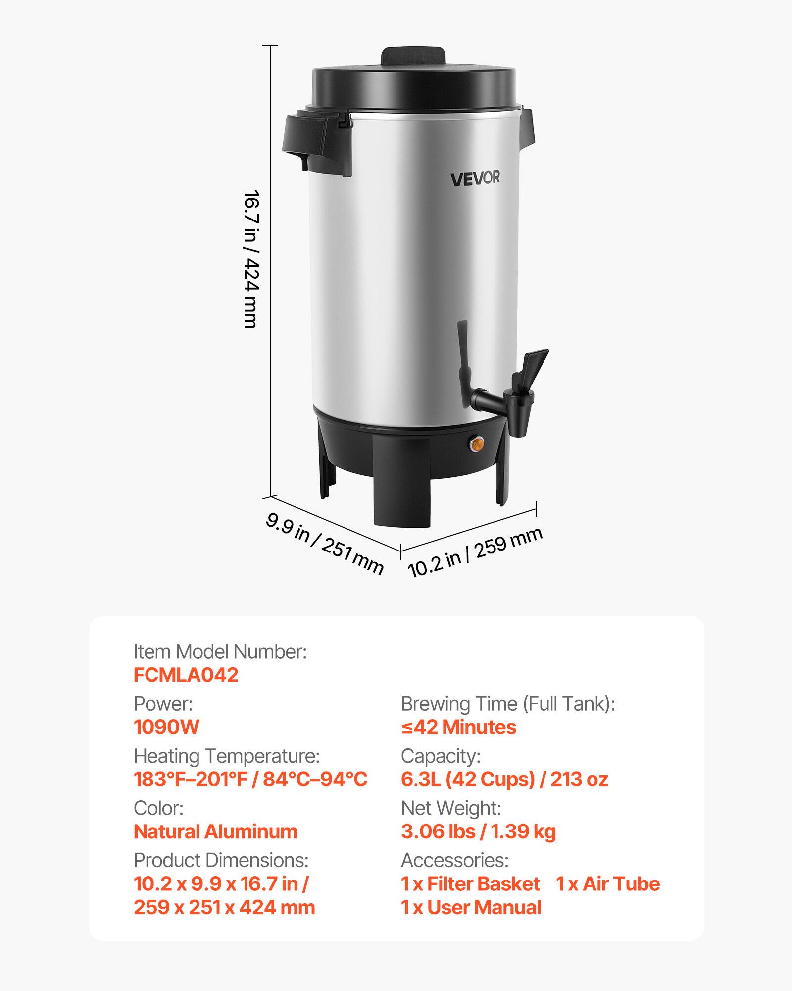 16.7 in/ 424 mm

VEVOR

9.9 in / 251 mm
10.2 in / 259 mm

Item Model Number: FCMLA042
Power: 1090W
Heating Temperature: 183°F-201°F / 84°C-94°C
Color: Natural Aluminum
Product Dimensions: 10.2 x 9.9 x 16.7 in / 259 x 251 x 424 mm

Brewing Time (Full Tank): ≤42 Minutes
Capacity: 6.3L (42 Cups) / 213 oz
Net Weight: 3.06 lbs / 1.39 kg

Accessories: 1x Filter Basket, 1x Air Tube, 1x User Manual
