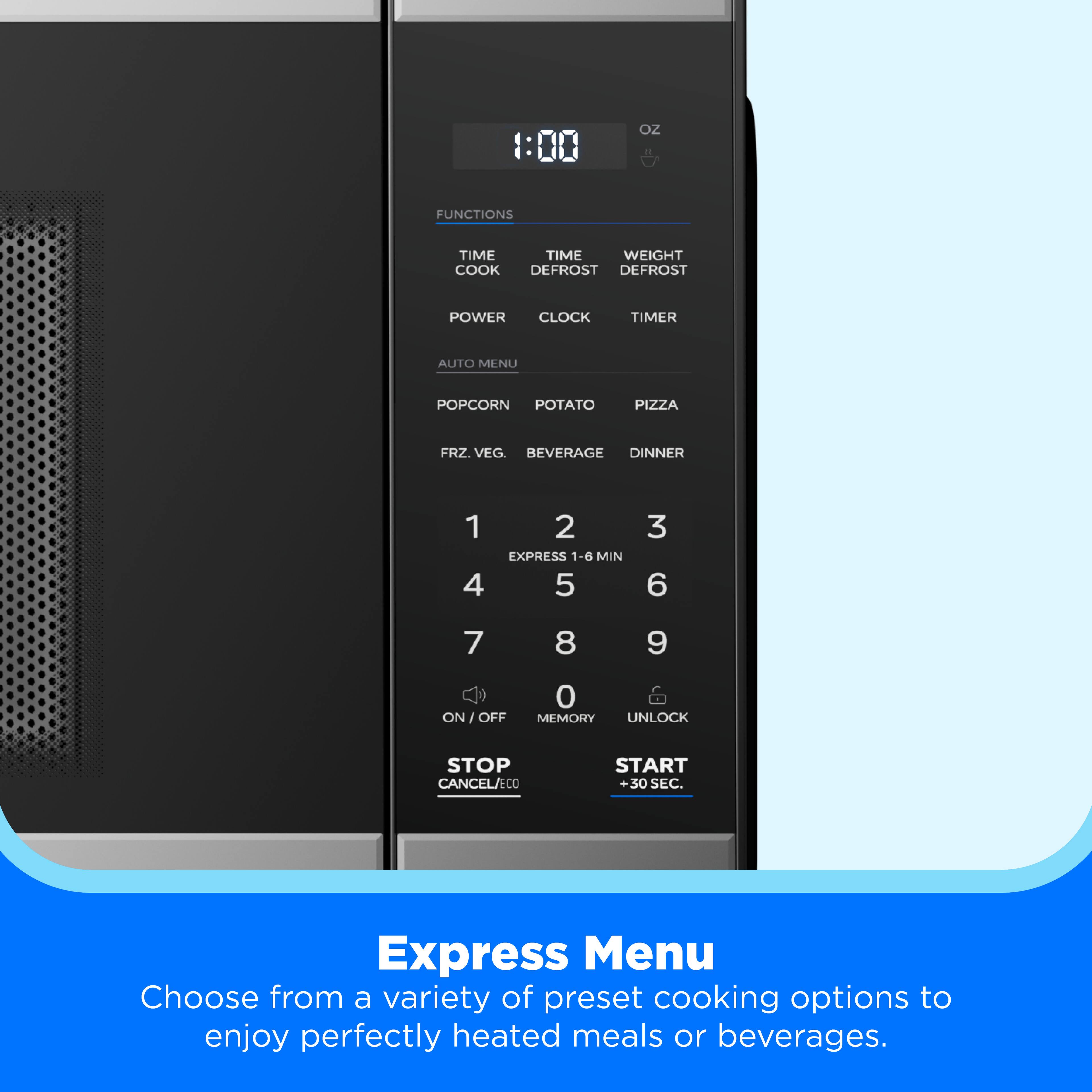 1:00 OZ FUNCTIONS TIME TIME WEIGHT COOK DEFROST DEFROST POWER CLOCK TIMER AUTO MENU POPCORN POTATO PIZZA FRZ. VEG. BEVERAGE DINNER 1 4 2 EXPRESS 1-6 MIN 5 3 6 7 8 9 ON I OFF 0 MEMORY UNLOCK STOP CANCEL/ECO START +30 SEC.

Express Menu
Choose from a variety of preset cooking options to enjoy perfectly heated meals or beverages.