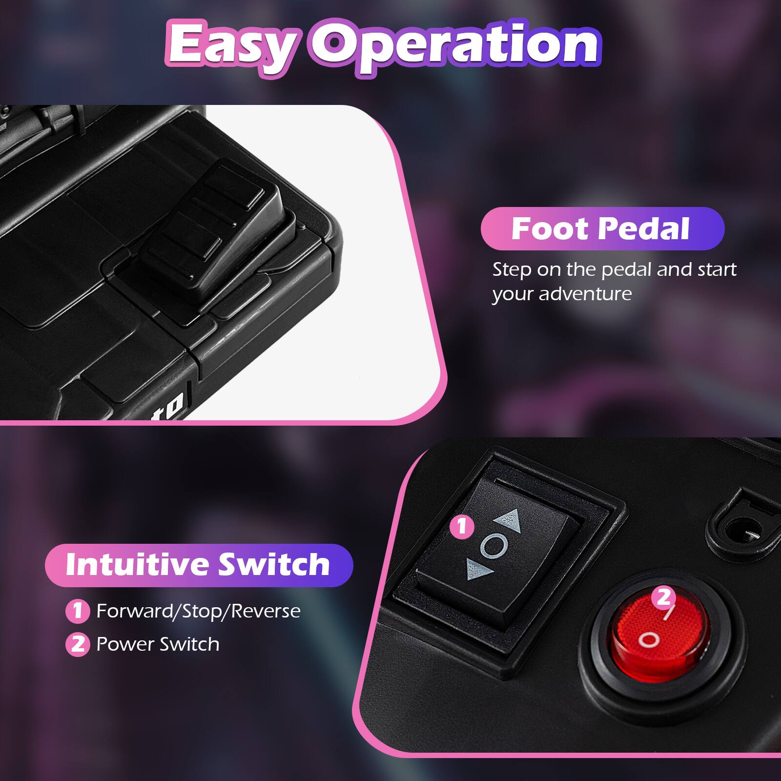 Easy Operation

Foot Pedal
Step on the pedal and start your adventure

Intuitive Switch
1. Forward/Stop/Reverse
2. Power Switch