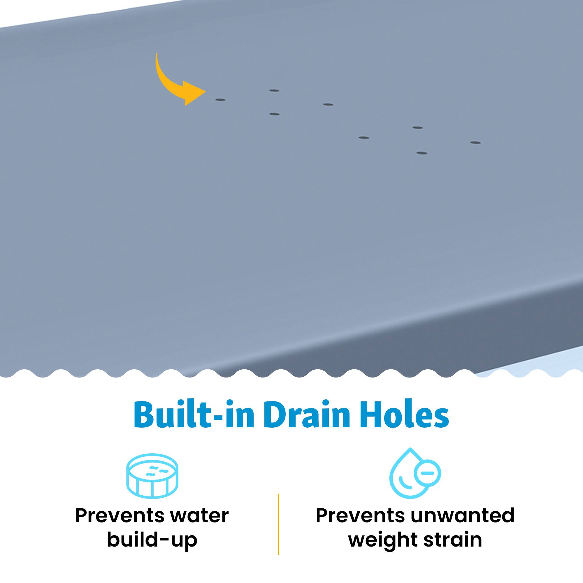Built-in Drain Holes  
Prevents water build-up  
Prevents unwanted weight strain