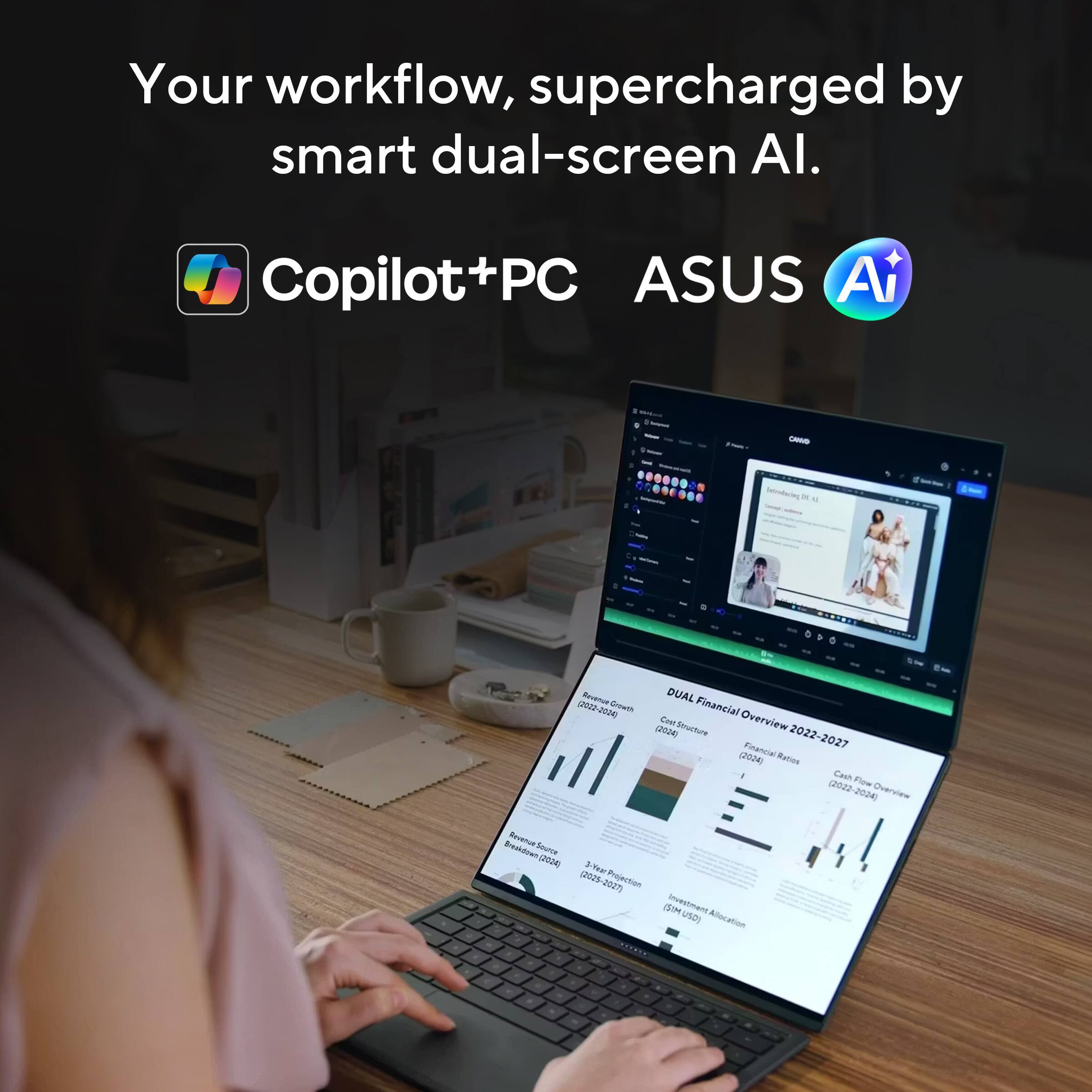 Your workflow, supercharged by smart dual-screen AI.

Copilot+PC ASUS AI

DUAL Financial Overview 2022-2027
Revenue 0-299 M
Cost Structure
Cash Flow (2022-2024)
3-Year Projection
Investment Allocation