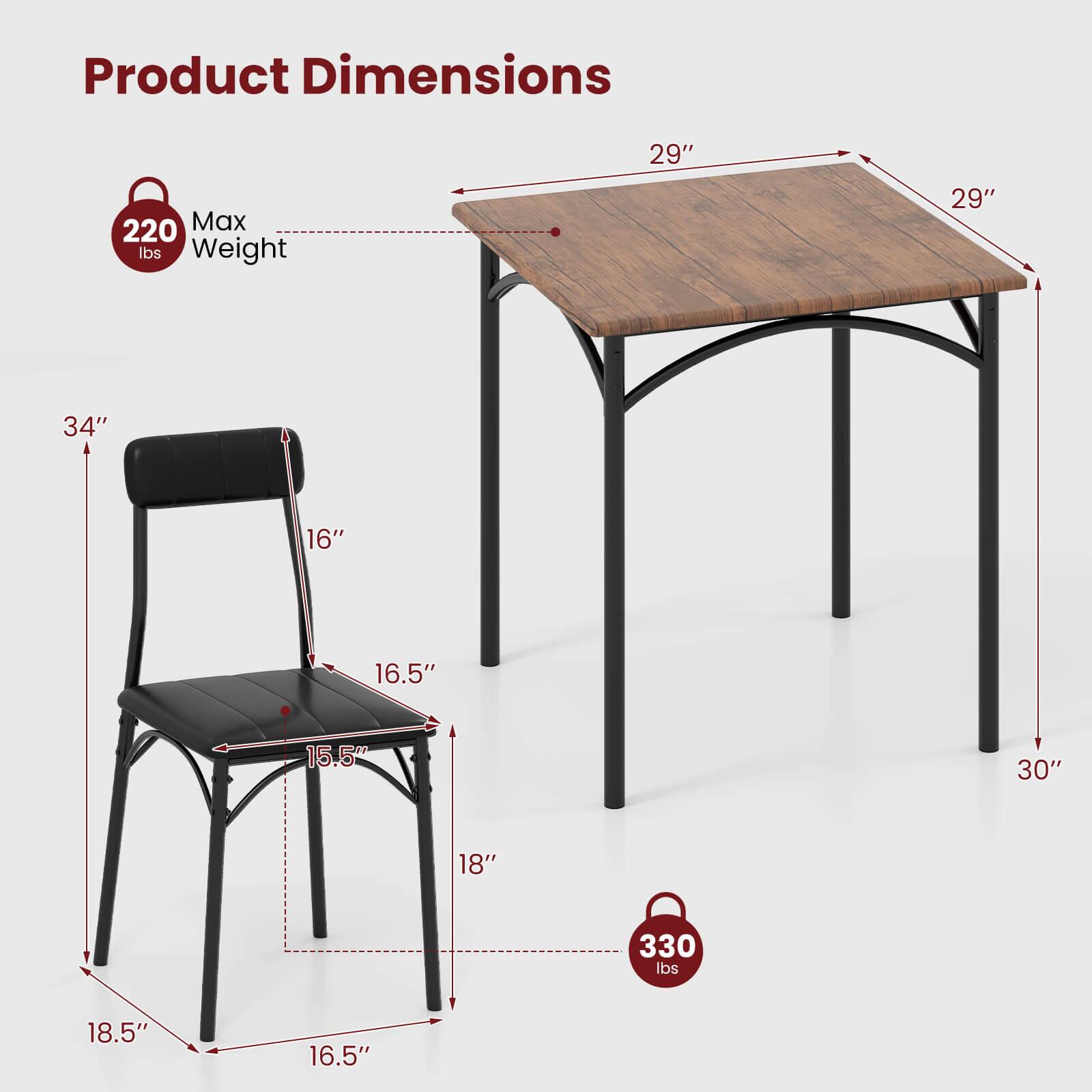 Product Dimensions

- Table:
  - Length: 29"
  - Width: 29"
  - Height: 30"

- Chair:
  - Seat Height: 16"
  - Seat Depth: 16.5"
  - Seat Width: 18.5"
  - Back Height: 34"
  - Back Width: 15.5"
  - Overall Height: 34"

Max Weight:
- Table: 220 lbs
- Chair: 330 lbs