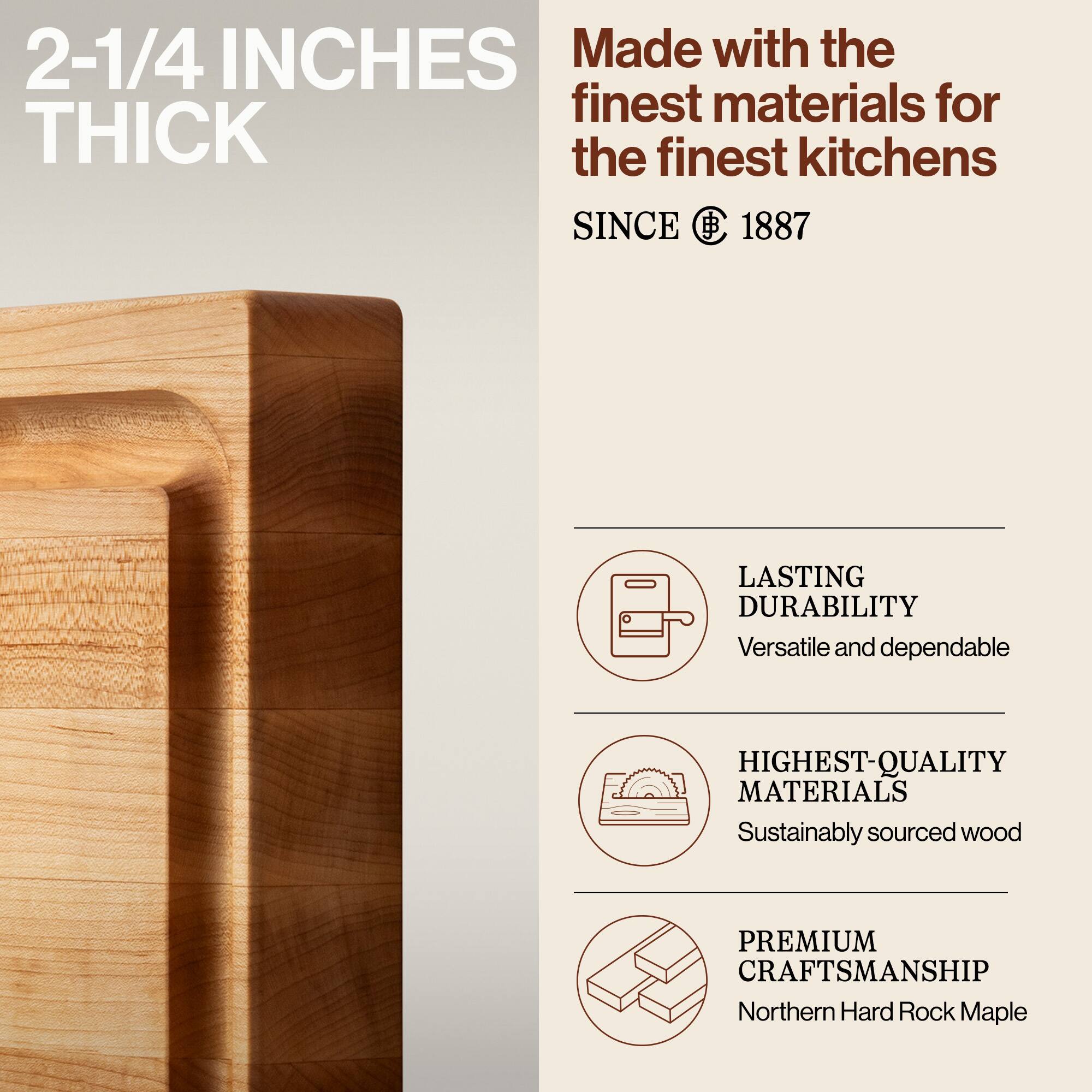 2-1/4 INCHES THICK

Made with the finest materials for the finest kitchens

SINCE 1887

LASTING DURABILITY
Versatile and dependable

HIGHEST-QUALITY MATERIALS
Sustainably sourced wood

PREMIUM CRAFTSMANSHIP
Northern Hard Rock Maple