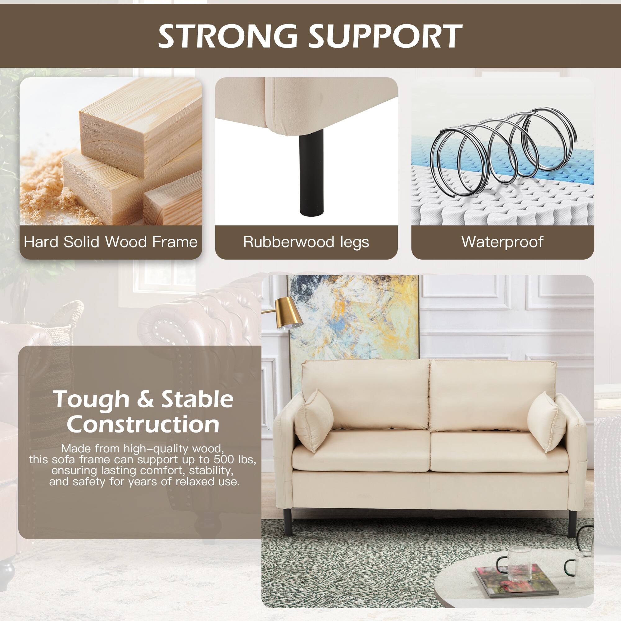 STRONG SUPPORT

- Hard Solid Wood Frame
- Rubberwood legs
- Waterproof

Tough & Stable Construction

Made from high-quality wood, this sofa frame can support up to 500 lbs, ensuring lasting comfort, stability, and safety for years of relaxed use.