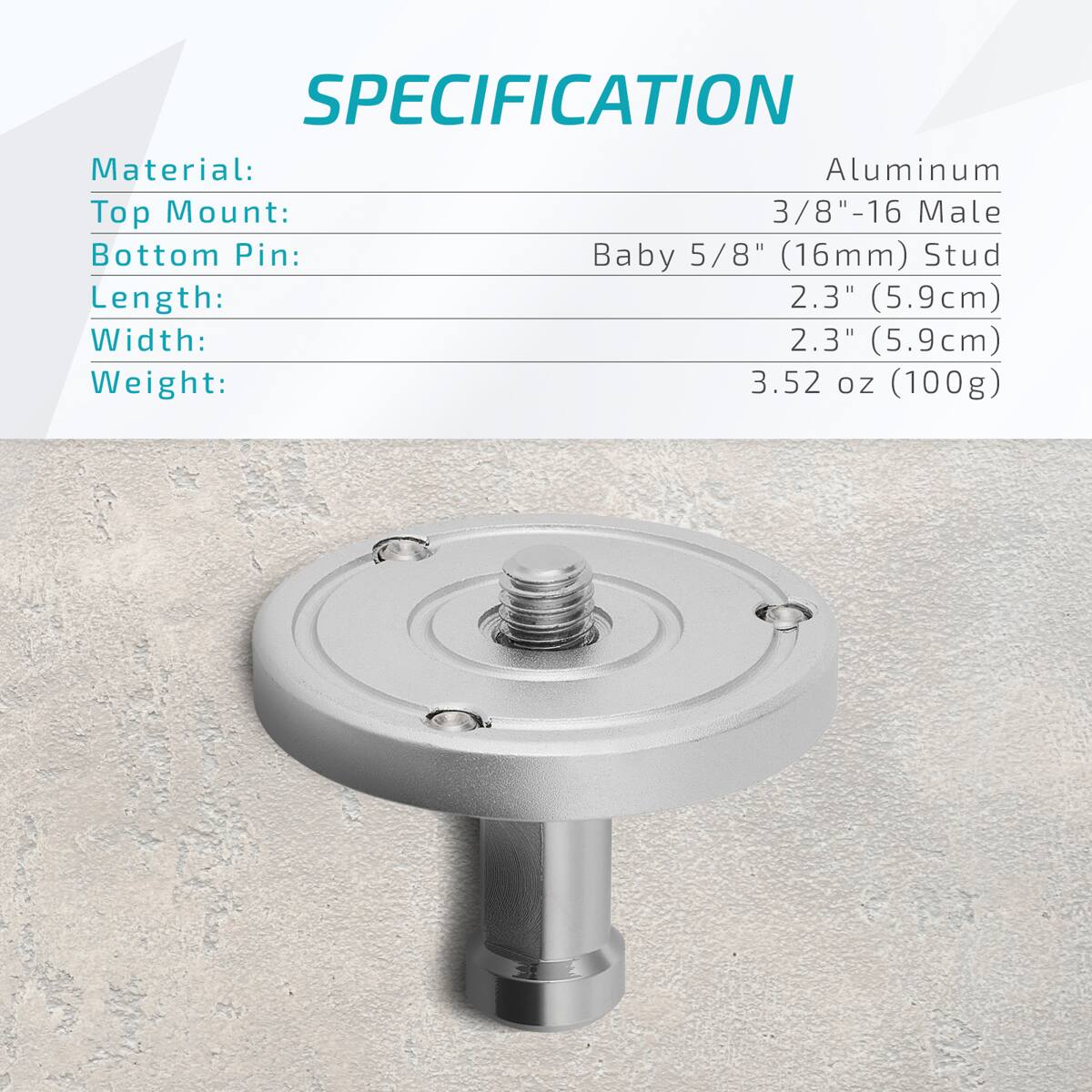 SPECIFICATION  
Material: Aluminum  
Top Mount: 3/8"-16 Male  
Bottom Pin: Baby 5/8" (16mm) Stud  
Length: 2.3" (5.9cm)  
Width: 2.3" (5.9cm)  
Weight: 3.52 oz (100g)