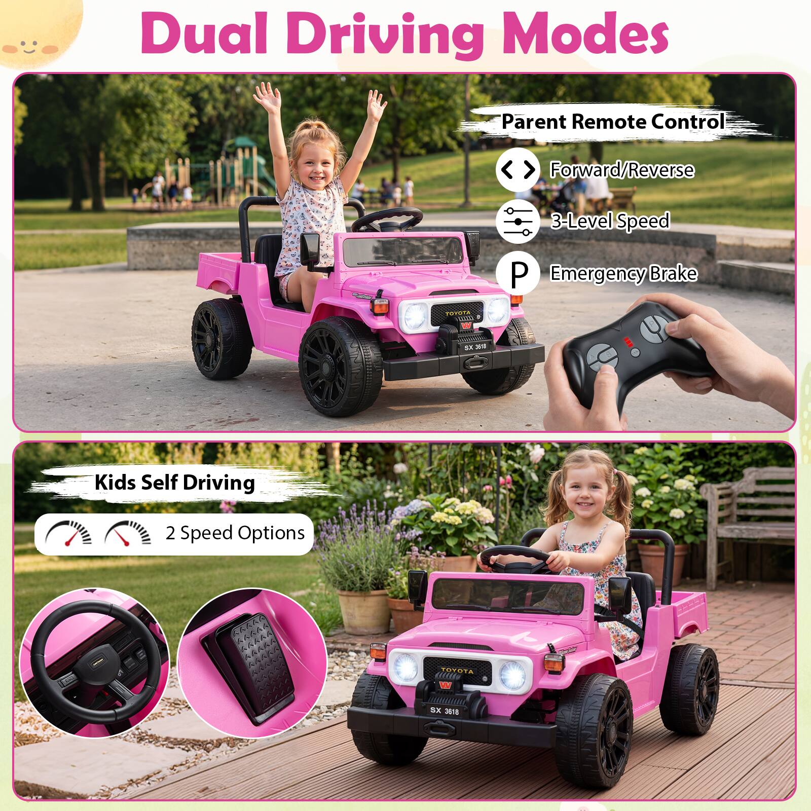 Dual Driving Modes

Parent Remote Control
- Forward/Reverse
- 3-Level Speed
- P Emergency Brake

Kids Self Driving
- 2 Speed Options

TOYOTA
SX 3618