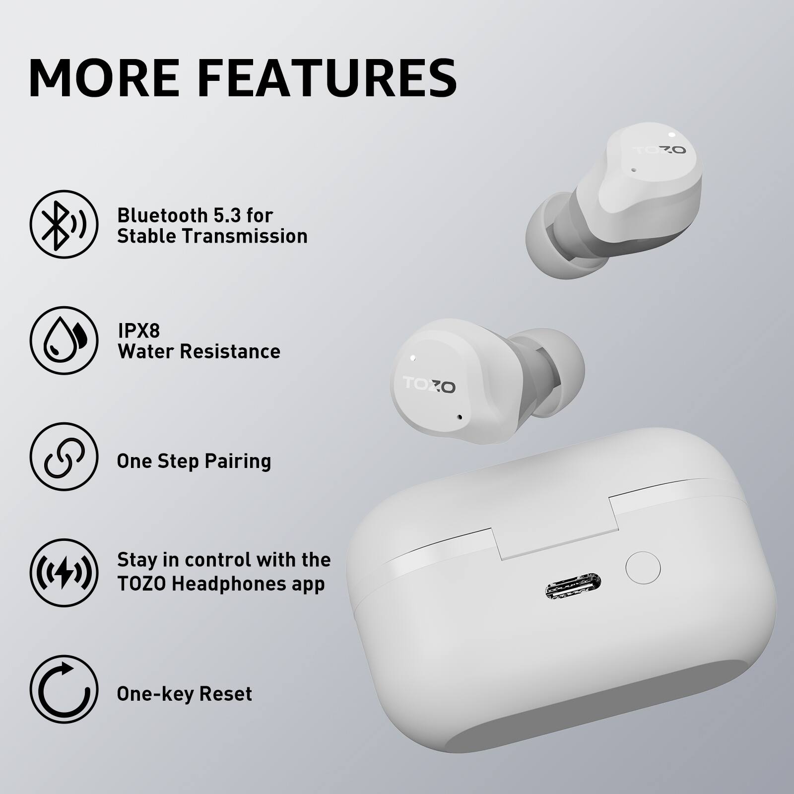 MORE FEATURES

- Bluetooth 5.3 for Stable Transmission
- IPX8 Water Resistance
- One Step Pairing
- Stay in control with the TOZO Headphones app
- One-key Reset