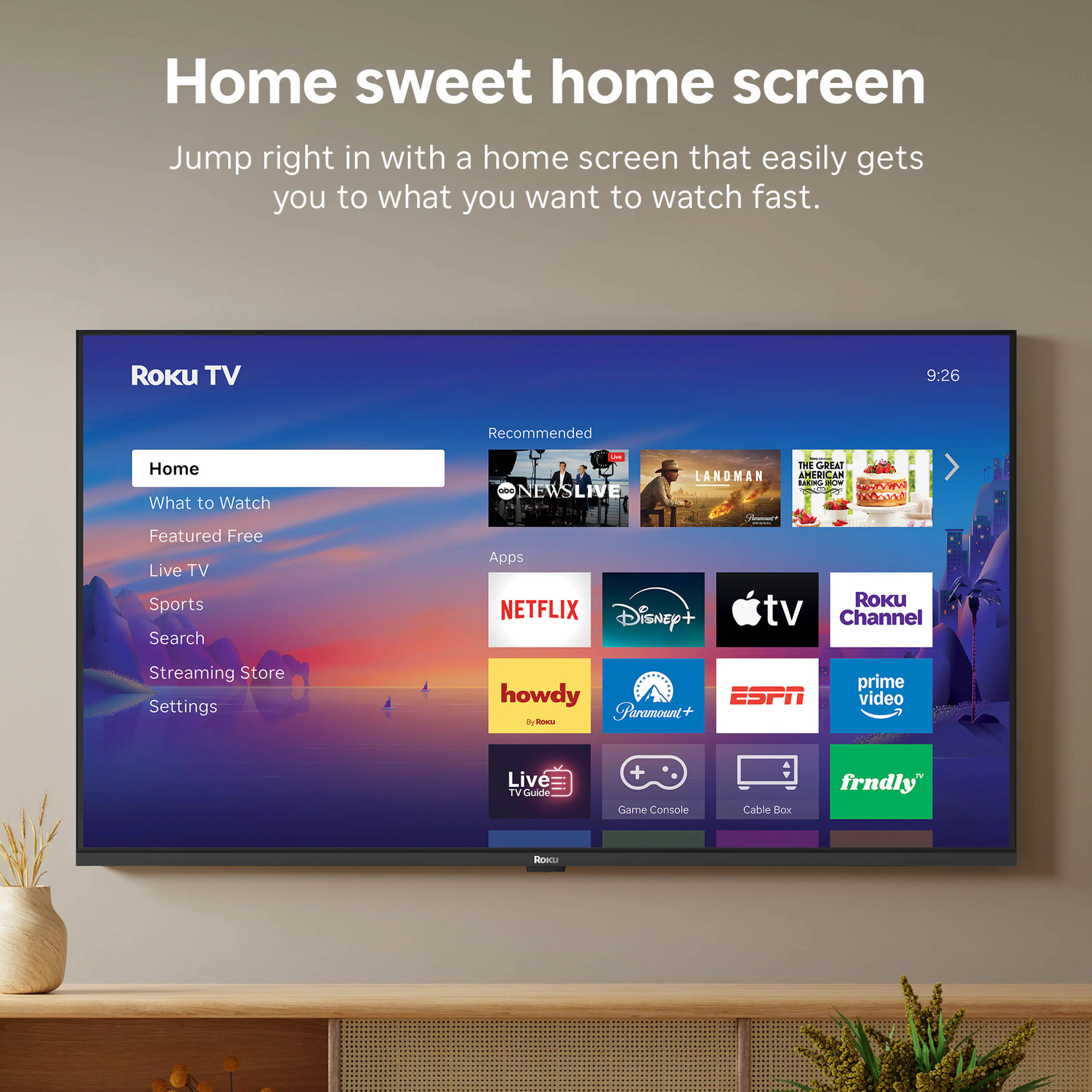 Home sweet home screen  
Jump right in with a home screen that easily gets you to what you want to watch fast.  

Roku TV  
9:26  

Recommended  
Home  
What to Watch  
Featured Free  
Live TV  
Sports  
Search  
Streaming Store  
Settings  

Apps  
NETFLIX  
Disney+  
Apple TV  
Roku Channel  
howdy  
ESPN  
Paramount+  
prime video  
Live TV Guide  
Game Console  
Cable Box  
frndly