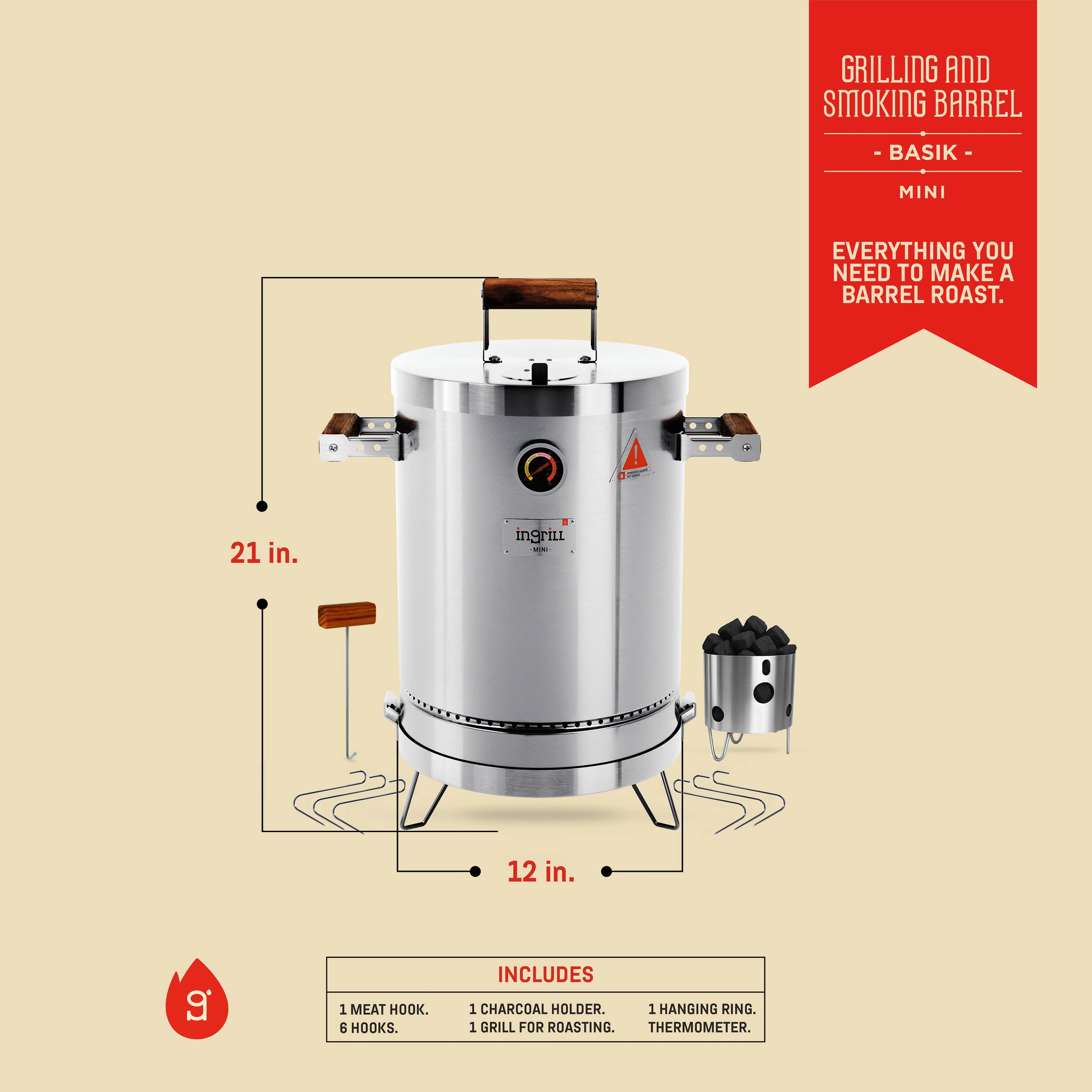 GRILLING AND SMOKING BARREL  
- BASIK -  
MINI  

EVERYTHING YOU NEED TO MAKE A BARREL ROAST.  

21 in.  
12 in.  

INCLUDES  
1 MEAT HOOK.  
6 HOOKS.  
1 CHARCOAL HOLDER.  
1 GRILL FOR ROASTING.  
1 HANGING RING.  
THERMOMETER.