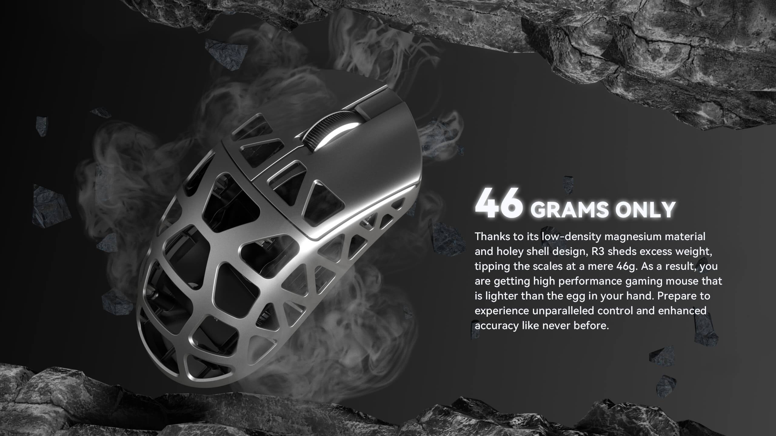 46 GRAMS ONLY

Thanks to its low-density magnesium material and holey shell design, R3 sheds excess weight, tipping the scales at a mere 46g. As a result, you are getting a high-performance gaming mouse that is lighter than the egg in your hand. Prepare to experience unparalleled control and enhanced accuracy like never before.