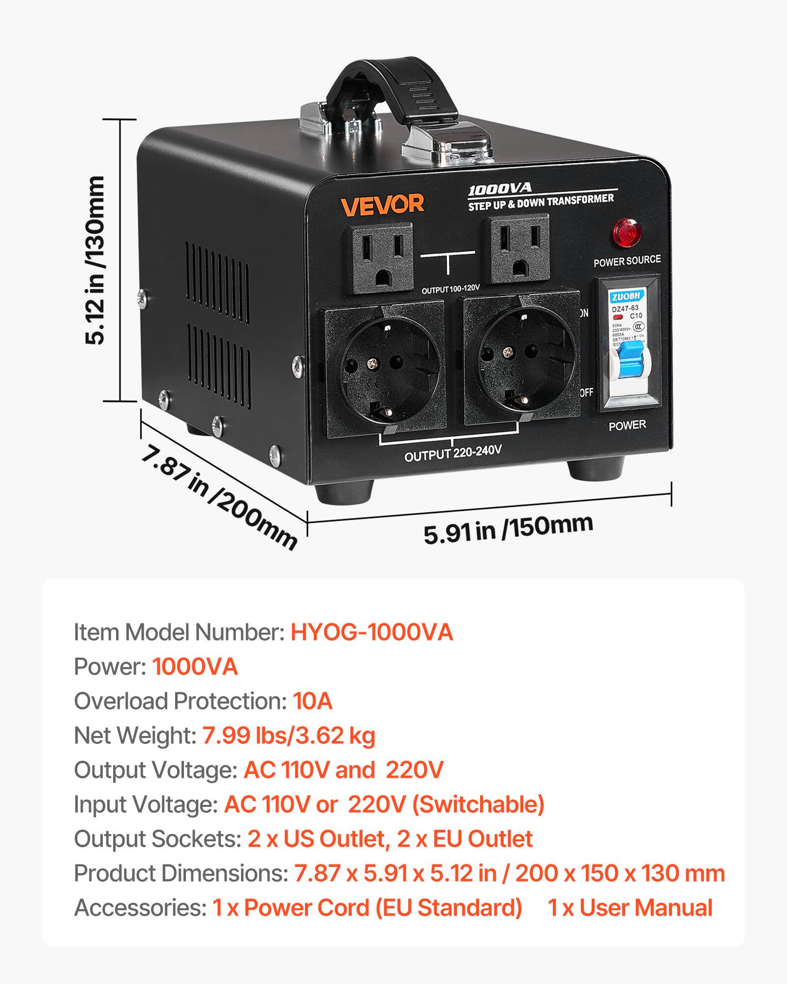 in /130mm .12 5.

1000VA VEVOR STEP UP & DOWN TRANSFORMER 8 POWER SOURCE OUTPUT100-120V ZUOBH ON DZ47-63 C10
OFF
7.87 in /200mm
POWER OUTPUT 220-240V 5.91 in /150mm
Item Model Number: HYOG-1000VA Power: 1000VA Overload Protection: 10 Net Weight: 7.99 lbs/3.62 kg Output Voltage: AC 110V and 220V Input Voltage: AC 110V or 220V (Switchable) Output Sockets: 2 X US Outlet, 2 X EU Outlet Product Dimensions: 7.87 X 5.91 X 5.12 in 200 X 150 X 130 mm Accessories: X Power Cord (EU Standard) 1 X User Manual