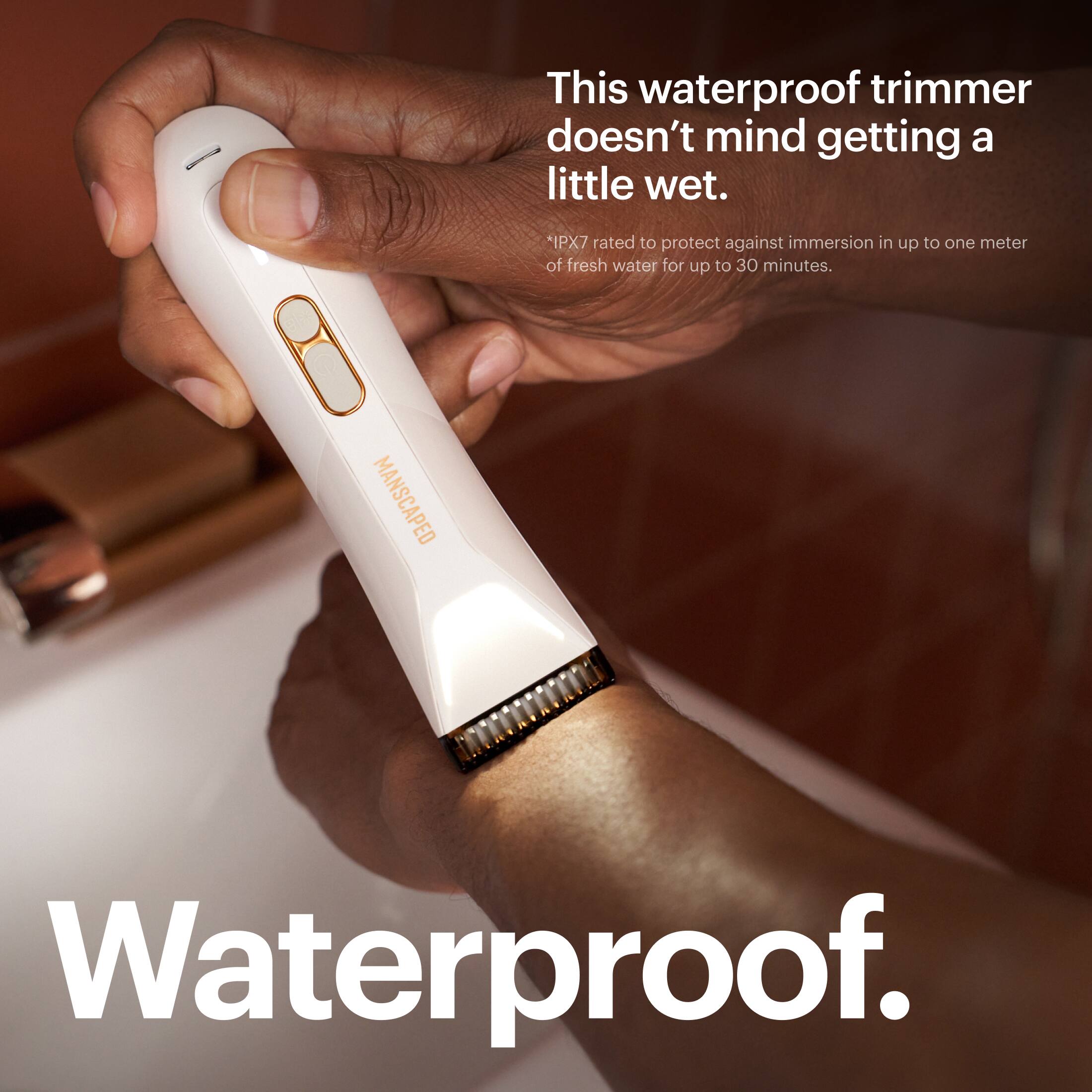 This waterproof trimmer doesn't mind getting a little wet. *IPX7 rated to protect against immersion in up to one meter of fresh water for up to 30 minutes. MANSCAPED Waterproof.