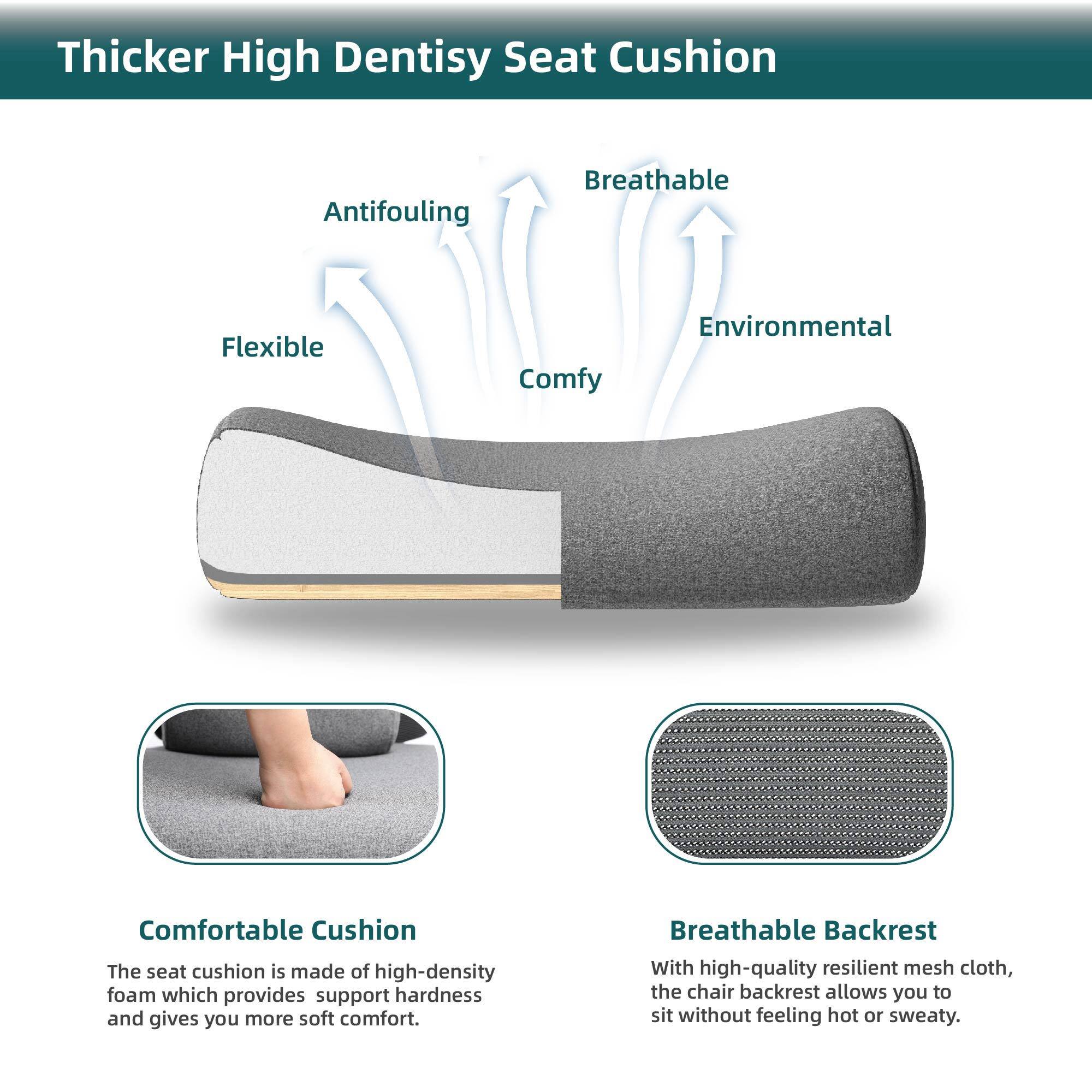 Thicker High Density Seat Cushion

- Antifouling
- Flexible
- Comfy
- Breathable
- Environmental

Comfortable Cushion
The seat cushion is made of high-density foam which provides support hardness and gives you more soft comfort.

Breathable Backrest
With high-quality resilient mesh cloth, the chair backrest allows you to sit without feeling hot or sweaty.