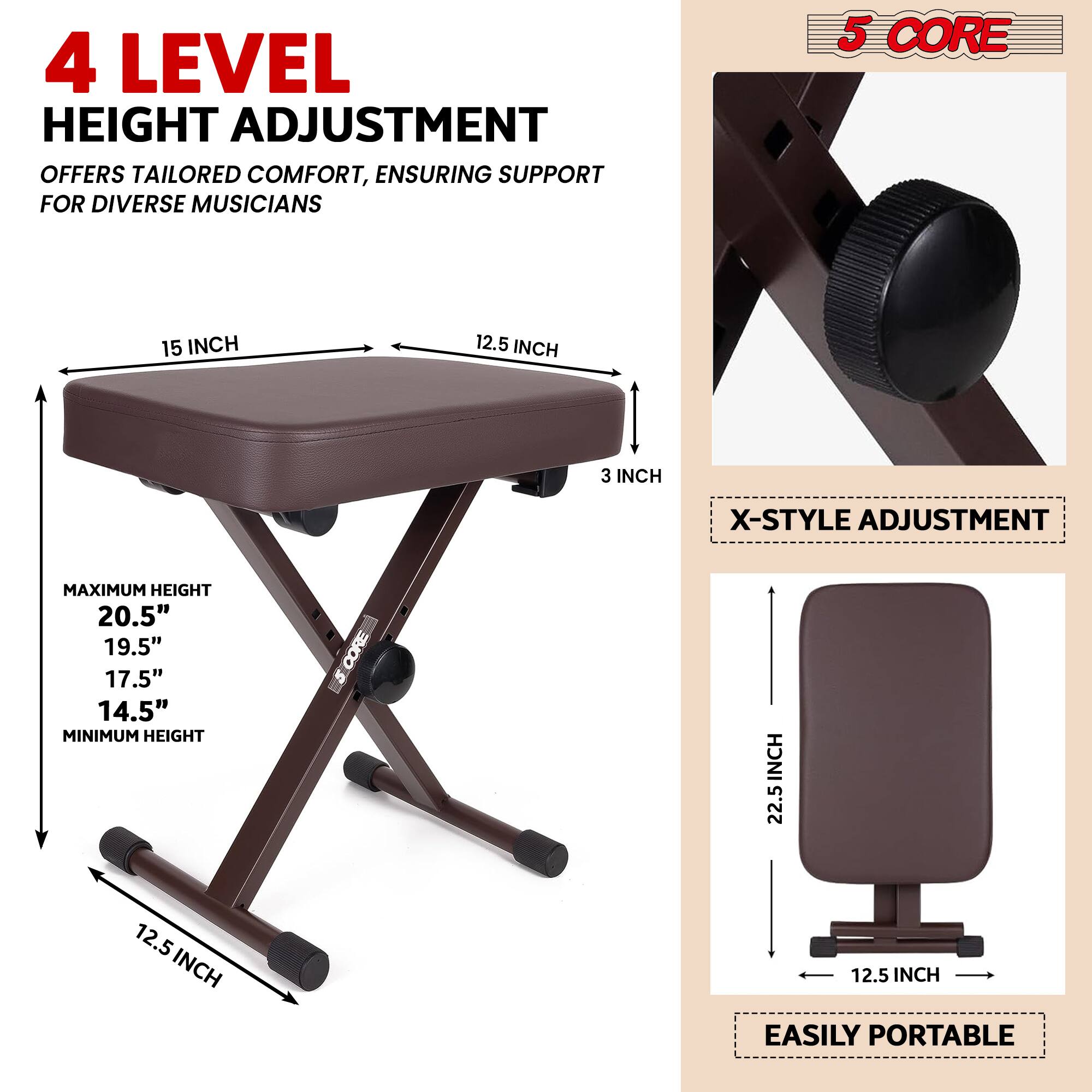 4 LEVEL HEIGHT ADJUSTMENT OFFERS TAILORED COMFORT, ENSURING SUPPORT FOR DIVERSE MUSICIANS

5 CORE

X-STYLE ADJUSTMENT

MAXIMUM HEIGHT
20.5"
19.5"
17.5"
14.5"

MINIMUM HEIGHT

EASILY PORTABLE

15 INCH
12.5 INCH
3 INCH

22.5 INCH
12.5 INCH