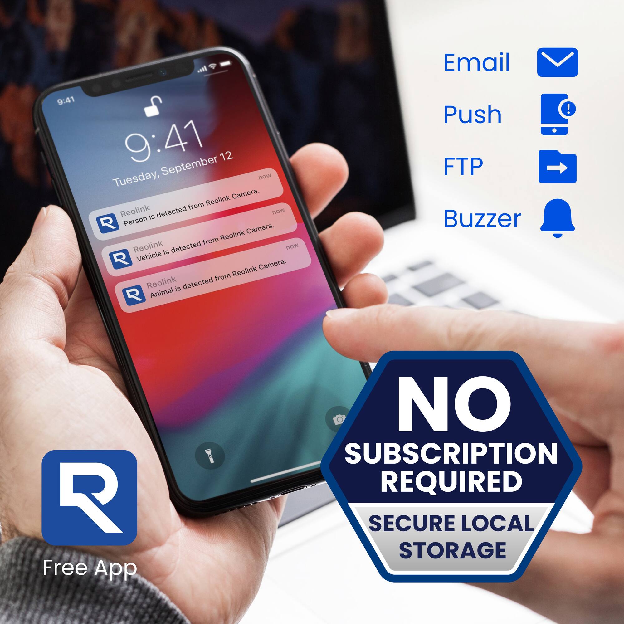 - Email
- Push
- FTP
- Buzzer

Reolink is detected from Reolink Camera.
Person is detected from Reolink Camera.
Vehicle is detected from Reolink Camera.
Animal is detected from Reolink Camera.

Free App
NO SUBSCRIPTION REQUIRED
SECURE LOCAL STORAGE
