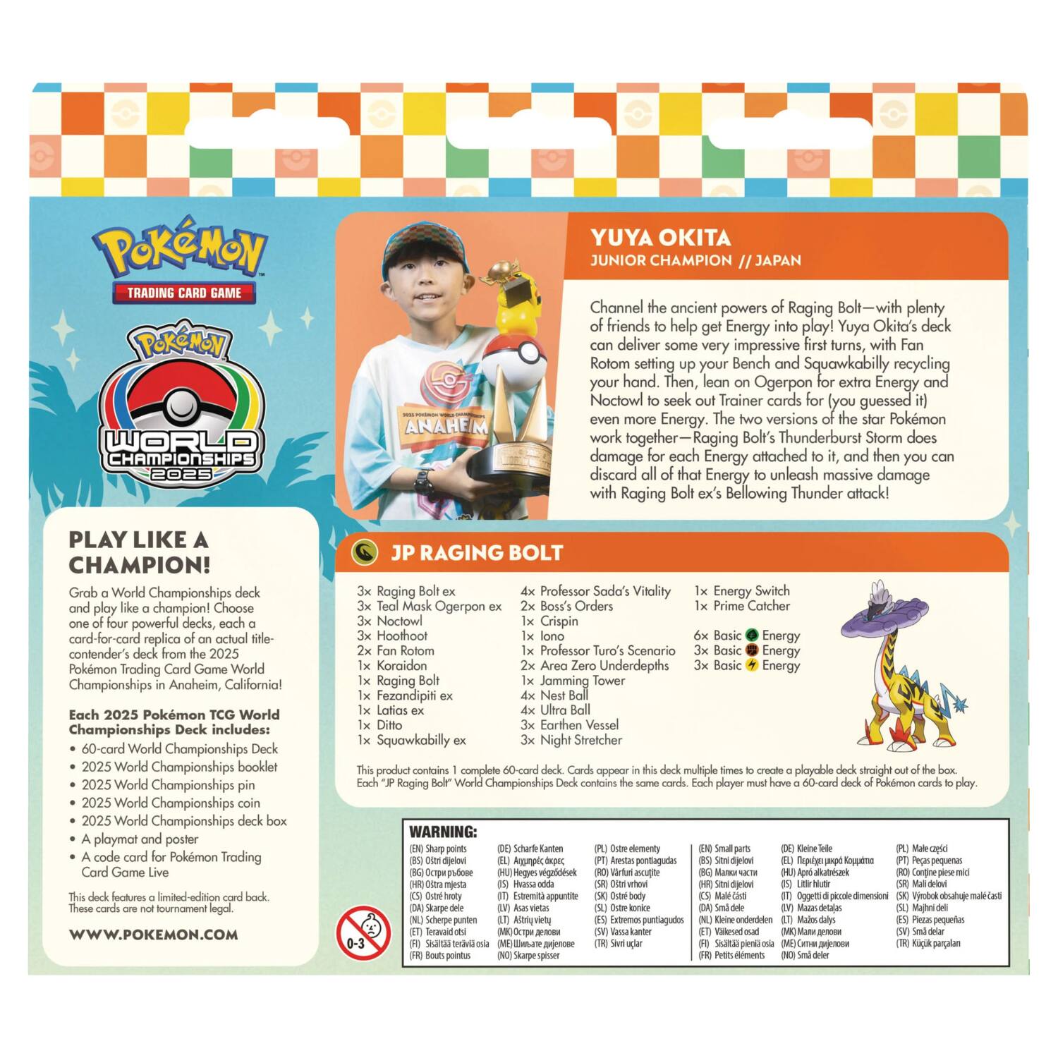 Pokémon Trading Game  
Pokémon World Championships 2025  
Anaheim  
Yuya Okita  
Junior Champion  
Japan  

Channel the ancient powers of Raging Bolt—with plenty of friends to help get Energy into play! Yuya Okita's deck can deliver some very impressive first turns, with Fan Rotom setting up your Bench and Squawkabilly recycling your hand. Then, lean on Ogerpon for extra Energy and Noctowl to seek out Trainer cards (you guessed it) even more Energy. The two versions of the star Pokémon work together—Raging Bolt's Thunderburst Storm does damage for each Energy attached to it, and then you discard all of that Energy to unleash massive damage with Raging Bolt's Bellowing Thunder attack!  

PLAY LIKE A CHAMPION!  
Grab a World Championships deck and play like a champion! Choose one of four powerful decks, each a card-for-card replica of an actual contender's deck from the 2025 Pokémon Trading Card Game World Championships in Anaheim, California.  

Each 2025 Pokémon TCG World Championships Deck includes:  
- 60-card World Championships Deck  
- 2025 World Championships booklet  
- 2025 World Championships coin