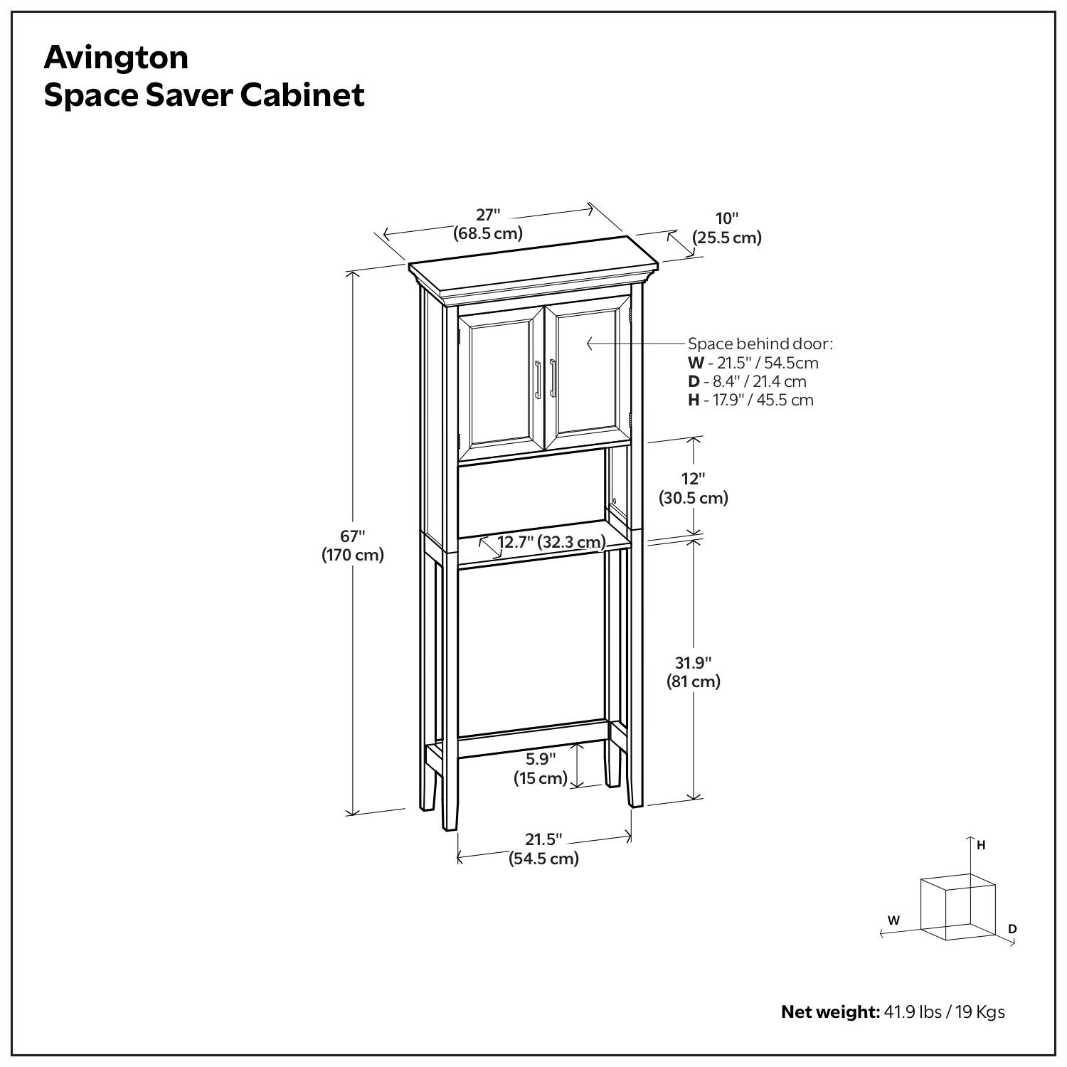 Avington Space Saver Cabinet

- Width: 27" (68.5 cm)
- Depth: 10" (25.5 cm)
- Height: 67" (170 cm)
- Space behind door:
  - Width: 21.5" (54.5 cm)
  - Depth: 8.4" (21.4 cm)
  - Height: 17.9" (45.5 cm)
- Inside dimensions:
  - Width: 31.9" (81 cm)
  - Depth: 12.7" (32.3 cm)
  - Height: 5.9" (15 cm)
- Base width: 21.5" (54.5 cm)
- Base depth: 1.5" (3.8 cm)
- Net weight: 41.9 lbs / 19 Kgs
