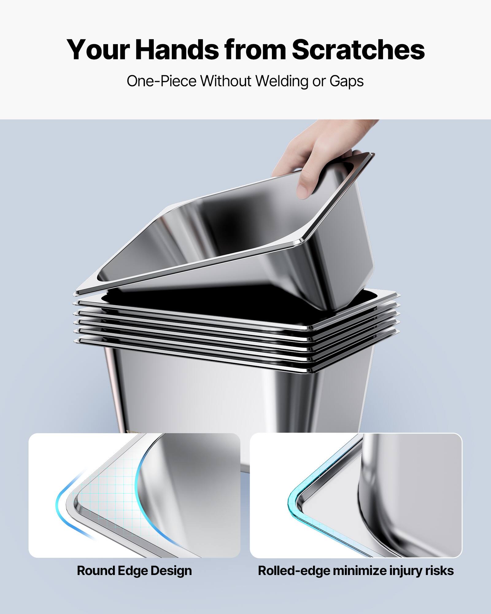 Your Hands from Scratches  
One-Piece Without Welding or Gaps  

Round Edge Design  
Rolled-edge minimize injury risks